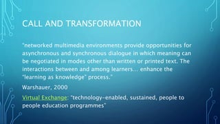 CALL AND TRANSFORMATION
“networked multimedia environments provide opportunities for
asynchronous and synchronous dialogue in which meaning can
be negotiated in modes other than written or printed text. The
interactions between and among learners… enhance the
“learning as knowledge” process.”
Warshauer, 2000
Virtual Exchange: “technology-enabled, sustained, people to
people education programmes”
 