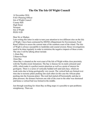 The On The Isle Of Wight Council
14 November 2016
FAO: Planning Officer
Isle of Wight Council
County Hall
High Street
Newport
Isle of Wight
PO30 1UD
Dear Sir or Madam
I am writing this letter in order to turn your attention to two different sites on the Isle
of Wight. I have been contracted by DEFRA (Department for Environment, Food
Rural Affairs) to assess the current state of the southern coast of the island. The Isle
of Wight is always susceptible to landslides and coastal erosion. Hence investigations
need to be done regularly in order to minimise the negative impacts of these events.
The sites I will be talking about include:
1.Alum Bay
2.Hanover Point
Alum Bay
Alum Bay is situated on the west coast of the Isle of Wight within close proximity
with the Needles (rock formation). The bay is famous for its multi coloured sand
cliffs, which make it a perfect tourist attraction as well as a point of interest for
geologists. There is a series of vertically bedded soft sand and clays, which are
weak rocks due to being geologically very recent. The vertical beds are formed over
time due to tectonic plates pushing into each other (in this case the African plate
pushing into the Eurasian plate). The rock bed started off horizontally and due to
plate pressure, the distance between one side of the crust to the other was shortened
and hence a vertical bed was formed in the middle.
Just through searching for Alum Bay on Bing maps it is possible to spot problems
straightaway. There are
 