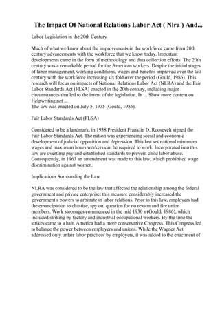 The Impact Of National Relations Labor Act ( Nlra ) And...
Labor Legislation in the 20th Century
Much of what we know about the improvements in the workforce came from 20th
century advancements with the workforce that we know today. Important
developments came in the form of methodology and data collection efforts. The 20th
century was a remarkable period for the American workers. Despite the initial stages
of labor management, working conditions, wages and benefits improved over the last
century with the workforce increasing six fold over the period (Gould, 1986). This
research will focus on impacts of National Relations Labor Act (NLRA) and the Fair
Labor Standards Act (FLSA) enacted in the 20th century, including major
circumstances that led to the intent of the legislation. In ... Show more content on
Helpwriting.net ...
The law was enacted on July 5, 1935 (Gould, 1986).
Fair Labor Standards Act (FLSA)
Considered to be a landmark, in 1938 President Franklin D. Roosevelt signed the
Fair Labor Standards Act. The nation was experiencing social and economic
development of judicial opposition and depression. This law set national minimum
wages and maximum hours workers can be required to work. Incorporated into this
law are overtime pay and established standards to prevent child labor abuse.
Consequently, in 1963 an amendment was made to this law, which prohibited wage
discrimination against women.
Implications Surrounding the Law
NLRA was considered to be the law that affected the relationship among the federal
government and private enterprise; this measure considerably increased the
government s powers to arbitrate in labor relations. Prior to this law, employers had
the emancipation to chastise, spy on, question for no reason and fire union
members. Work stoppages commenced in the mid 1930 s (Gould, 1986), which
included striking by factory and industrial occupational workers. By the time the
strikes came to a halt, America had a more conservative Congress. This Congress led
to balance the power between employers and unions. While the Wagner Act
addressed only unfair labor practices by employers, it was added to the enactment of
 
