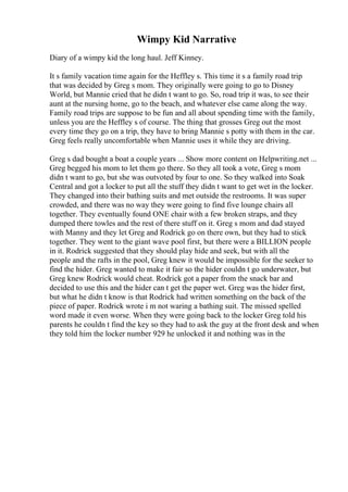 Wimpy Kid Narrative
Diary of a wimpy kid the long haul. Jeff Kinney.
It s family vacation time again for the Heffley s. This time it s a family road trip
that was decided by Greg s mom. They originally were going to go to Disney
World, but Mannie cried that he didn t want to go. So, road trip it was, to see their
aunt at the nursing home, go to the beach, and whatever else came along the way.
Family road trips are suppose to be fun and all about spending time with the family,
unless you are the Heffley s of course. The thing that grosses Greg out the most
every time they go on a trip, they have to bring Mannie s potty with them in the car.
Greg feels really uncomfortable when Mannie uses it while they are driving.
Greg s dad bought a boat a couple years ... Show more content on Helpwriting.net ...
Greg begged his mom to let them go there. So they all took a vote, Greg s mom
didn t want to go, but she was outvoted by four to one. So they walked into Soak
Central and got a locker to put all the stuff they didn t want to get wet in the locker.
They changed into their bathing suits and met outside the restrooms. It was super
crowded, and there was no way they were going to find five lounge chairs all
together. They eventually found ONE chair with a few broken straps, and they
dumped there towles and the rest of there stuff on it. Greg s mom and dad stayed
with Manny and they let Greg and Rodrick go on there own, but they had to stick
together. They went to the giant wave pool first, but there were a BILLION people
in it. Rodrick suggested that they should play hide and seek, but with all the
people and the rafts in the pool, Greg knew it would be impossible for the seeker to
find the hider. Greg wanted to make it fair so the hider couldn t go underwater, but
Greg knew Rodrick would cheat. Rodrick got a paper from the snack bar and
decided to use this and the hider can t get the paper wet. Greg was the hider first,
but what he didn t know is that Rodrick had written something on the back of the
piece of paper. Rodrick wrote i m not waring a bathing suit. The missed spelled
word made it even worse. When they were going back to the locker Greg told his
parents he couldn t find the key so they had to ask the guy at the front desk and when
they told him the locker number 929 he unlocked it and nothing was in the
 