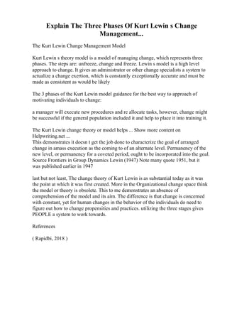 Explain The Three Phases Of Kurt Lewin s Change
Management...
The Kurt Lewin Change Management Model
Kurt Lewin s theory model is a model of managing change, which represents three
phases. The steps are: unfreeze, change and freeze. Lewin s model is a high level
approach to change. It gives an administrator or other change specialists a system to
actualize a change exertion, which is constantly exceptionally accurate and must be
made as consistent as would be likely
The 3 phases of the Kurt Lewin model guidance for the best way to approach of
motivating individuals to change:
a manager will execute new procedures and re allocate tasks, however, change might
be successful if the general population included it and help to place it into training it.
The Kurt Lewin change theory or model helps ... Show more content on
Helpwriting.net ...
This demonstrates it doesn t get the job done to characterize the goal of arranged
change in amass execution as the coming to of an alternate level. Permanency of the
new level, or permanency for a coveted period, ought to be incorporated into the goal.
Source Frontiers in Group Dynamics Lewin (1947) Note many quote 1951, but it
was published earlier in 1947
last but not least, The change theory of Kurt Lewin is as substantial today as it was
the point at which it was first created. More in the Organizational change space think
the model or theory is obsolete. This to me demonstrates an absence of
comprehension of the model and its aim. The difference is that change is concerned
with constant, yet for human changes in the behavior of the individuals do need to
figure out how to change propensities and practices. utilizing the three stages gives
PEOPLE a system to work towards.
References
( Rapidbi, 2018 )
 