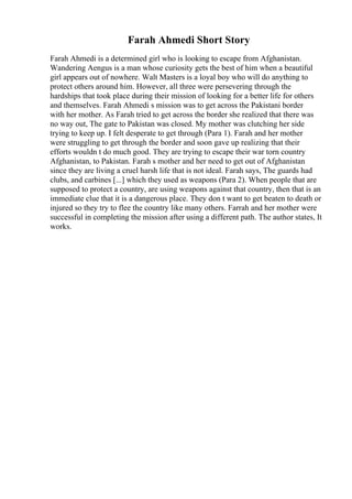 Farah Ahmedi Short Story
Farah Ahmedi is a determined girl who is looking to escape from Afghanistan.
Wandering Aengus is a man whose curiosity gets the best of him when a beautiful
girl appears out of nowhere. Walt Masters is a loyal boy who will do anything to
protect others around him. However, all three were persevering through the
hardships that took place during their mission of looking for a better life for others
and themselves. Farah Ahmedi s mission was to get across the Pakistani border
with her mother. As Farah tried to get across the border she realized that there was
no way out, The gate to Pakistan was closed. My mother was clutching her side
trying to keep up. I felt desperate to get through (Para 1). Farah and her mother
were struggling to get through the border and soon gave up realizing that their
efforts wouldn t do much good. They are trying to escape their war torn country
Afghanistan, to Pakistan. Farah s mother and her need to get out of Afghanistan
since they are living a cruel harsh life that is not ideal. Farah says, The guards had
clubs, and carbines [...] which they used as weapons (Para 2). When people that are
supposed to protect a country, are using weapons against that country, then that is an
immediate clue that it is a dangerous place. They don t want to get beaten to death or
injured so they try to flee the country like many others. Farrah and her mother were
successful in completing the mission after using a different path. The author states, It
works.
 