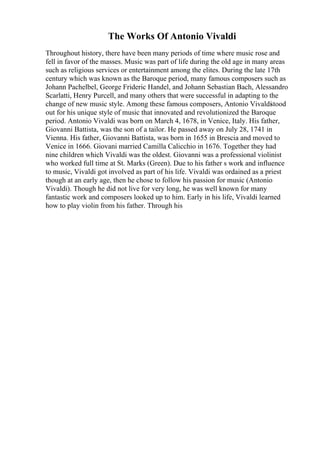 The Works Of Antonio Vivaldi
Throughout history, there have been many periods of time where music rose and
fell in favor of the masses. Music was part of life during the old age in many areas
such as religious services or entertainment among the elites. During the late 17th
century which was known as the Baroque period, many famous composers such as
Johann Pachelbel, George Frideric Handel, and Johann Sebastian Bach, Alessandro
Scarlatti, Henry Purcell, and many others that were successful in adapting to the
change of new music style. Among these famous composers, Antonio Vivaldi
stood
out for his unique style of music that innovated and revolutionized the Baroque
period. Antonio Vivaldi was born on March 4, 1678, in Venice, Italy. His father,
Giovanni Battista, was the son of a tailor. He passed away on July 28, 1741 in
Vienna. His father, Giovanni Battista, was born in 1655 in Brescia and moved to
Venice in 1666. Giovani married Camilla Calicchio in 1676. Together they had
nine children which Vivaldi was the oldest. Giovanni was a professional violinist
who worked full time at St. Marks (Green). Due to his father s work and influence
to music, Vivaldi got involved as part of his life. Vivaldi was ordained as a priest
though at an early age, then he chose to follow his passion for music (Antonio
Vivaldi). Though he did not live for very long, he was well known for many
fantastic work and composers looked up to him. Early in his life, Vivaldi learned
how to play violin from his father. Through his
 