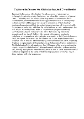 Technical Influences On Globalization And Globalization
Technical Influences on Globalization The advancement of technology has
influenced globalization greatly. Technology has allowed for consumers to become
closer. Technology also has influenced the way countries communicate. From
inventions that jumpstarted modern technology to the innovation of contemporary
technology; the world has never been closer to one another. With technology
continuously growing quickly it shows that future technology will be unpredictable.
Such advanced technology will allow for globalizationto be easier and smoother than
ever before. According to The World Is Flat, In the early days of computing
(Globalization 2.0), you work over in the office there was a big mainframe
computer, and you literally had to walk over and get the people running the
mainframe to extract or input information for you...thanks to the PC and the Internet,
email, the laptop, the browser, and the client server, I could access from my own
screen all sorts of data and information being stored on the network. (194, Friedman).
Friedman is expressing the difference between globalization 2.0 versus globalization
3.0. Globalization 3.0 is advanced more than 2.0 because of the new technology that
helped to expand it. Globalization 3.0 instantly mobile technology makes retrieving
data, viewing messages and communicating easier as well as faster. The innovation of
technology helps flatten the world. With technology countries now have a way of
doing business with other countries as
 