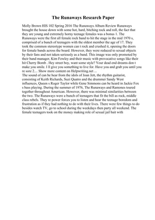 The Runaways Research Paper
Molly Brown HIS 102 Spring 2016 The Runaways Album Review Runaways
brought the house down with some hot, hard, bitching rock and roll, the fact that
they are young and extremely horny teenage females was a bonus 1. The
Runaways were the first all female rock band to hit the stage in the mid 1970 s,
comprised of a bunch of teenagers with the oldest member the age of 17. They
took the common stereotype women can t rock and crushed it, opening the doors
for female bands across the board. However, they were reduced to sexual objects
by their fans and not taken seriously as a band. This image was only promoted by
their band manager, Kim Fowley and their music with provocative songs like their
hit Cherry Bomb . Hey street boy, want some style? Your dead end dreams don t
make you smile. I ll give you something to live for. Have you and grab you until you
re sore 2.... Show more content on Helpwriting.net ...
The sound of can be hear from the idols of Joan Jett, the rhythm guitarist,
consisting of Keith Richards, Suzi Quatro and the drummer Sandy West
influences, Queen s Roger Taylor while Gene Simmons can be heard in Jackie Fox
s bass playing. During the summer of 1976, The Runaways and Ramones toured
together throughout American. However, there was minimal similarities between
the two. The Runaways were a bunch of teenagers that fit the bill as rock, middle
class rebels. They re power forces you to listen and hear the teenage boredom and
frustration as if they had nothing to do with their lives. There were few things to do
besides watch TV, go to school during the weekdays then party all weekend. The
female teenagers took on the money making role of sexual jail bait with
 