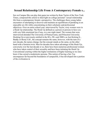Sexual Relationship Life From A Contemporary Female s...
Sex on Campus She can play that game too written by Kate Taylor of the New York
Times, composed this article to shed light on college personal / sexual relationship
life from a contemporary female s perspective. The challenges these young ladies
encounters of attempting to discover and maintain an equilibrium of partaking in an
enjoyable sex life while concentrating on their scholastic and professional
objectives. Over an entire school year, interviewed by Taylor, sixty women were in
a Hook Up relationship. The Hook Up defined as a person or persons to have sex
with very little emotional ties if any, or a one night stand. The women that were
interviewed attended The University of Pennsylvania, and Princeton University.
Hooking Up or previously entitled in the 80 s, 90 s and 2000 s as Just Kicking It ,
Buddy or Booty Call , the concept remains the same, however, with the turn of a
new decade, the names change, but the concept stands as the same, on the other
hand with a feminist twist. Men for decades have taken advantage of the Hook Up ,
conversely over the last decade or so, there have been numerous professional women
who have taken control of their sexuality and have been initiating the Hook Up .
Conventional courting within the higher institutions of higher learning as we once
knew it has seized a modernistic persona. This notion of having a Sex Toy
encompasses far beyond the boundaries of campuslife, it has developed into a portion
of the civilization in
 