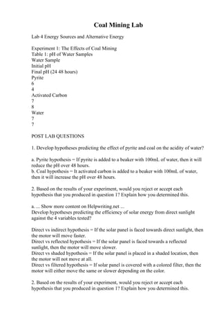 Coal Mining Lab
Lab 4 Energy Sources and Alternative Energy
Experiment 1: The Effects of Coal Mining
Table 1: pH of Water Samples
Water Sample
Initial pH
Final pH (24 48 hours)
Pyrite
6
4
Activated Carbon
7
8
Water
7
7
POST LAB QUESTIONS
1. Develop hypotheses predicting the effect of pyrite and coal on the acidity of water?
a. Pyrite hypothesis = If pyrite is added to a beaker with 100mL of water, then it will
reduce the pH over 48 hours.
b. Coal hypothesis = It activated carbon is added to a beaker with 100mL of water,
then it will increase the pH over 48 hours.
2. Based on the results of your experiment, would you reject or accept each
hypothesis that you produced in question 1? Explain how you determined this.
a. ... Show more content on Helpwriting.net ...
Develop hypotheses predicting the efficiency of solar energy from direct sunlight
against the 4 variables tested?
Direct vs indirect hypothesis = If the solar panel is faced towards direct sunlight, then
the motor will move faster.
Direct vs reflected hypothesis = If the solar panel is faced towards a reflected
sunlight, then the motor will move slower.
Direct vs shaded hypothesis = If the solar panel is placed in a shaded location, then
the motor will not move at all.
Direct vs filtered hypothesis = If solar panel is covered with a colored filter, then the
motor will either move the same or slower depending on the color.
2. Based on the results of your experiment, would you reject or accept each
hypothesis that you produced in question 1? Explain how you determined this.
 