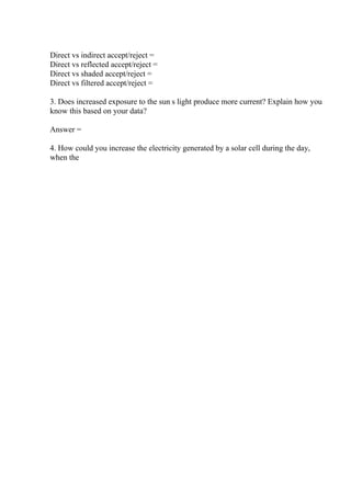 Direct vs indirect accept/reject =
Direct vs reflected accept/reject =
Direct vs shaded accept/reject =
Direct vs filtered accept/reject =
3. Does increased exposure to the sun s light produce more current? Explain how you
know this based on your data?
Answer =
4. How could you increase the electricity generated by a solar cell during the day,
when the
 