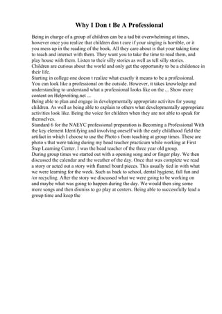 Why I Don t Be A Professional
Being in charge of a group of children can be a tad bit overwhelming at times,
however once you realize that children don t care if your singing is horrible, or it
you mess up in the reading of the book. All they care about is that your taking time
to teach and interact with them. They want you to take the time to read them, and
play house with them. Listen to their silly stories as well as tell silly stories.
Children are curious about the world and only get the opportunity to be a childonce in
their life.
Starting in college one doesn t realize what exactly it means to be a professional.
You can look like a professional on the outside. However, it takes knowledge and
understanding to understand what a professional looks like on the ... Show more
content on Helpwriting.net ...
Being able to plan and engage in developmentally appropriate activites for young
children. As well as being able to explain to others what developmentally appropriate
activities look like. Being the voice for children when they are not able to speak for
themselves.
Standard 6 for the NAEYC professional preparation is Becoming a Professional With
the key element Identifying and involving oneself with the early childhood field the
artifact in which I choose to use the Photo s from teaching at group times. These are
photo s that were taking during my head teacher practicum while working at First
Step Learning Center. I was the head teacher of the three year old group.
During group times we started out with a opening song and or finger play. We then
discussed the calendar and the weather of the day. Once that was complete we read
a story or acted out a story with flannel board pieces. This usually tied in with what
we were learning for the week. Such as back to school, dental hygiene, fall fun and
/or recycling. After the story we discussed what we were going to be working on
and maybe what was going to happen during the day. We would then sing some
more songs and then dismiss to go play at centers. Being able to successfully lead a
group time and keep the
 