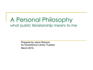 A Personal Philosophy what public librarianship means to me Prepared by Joann Ransom for Horowhenua Library Trustees March 2010. 