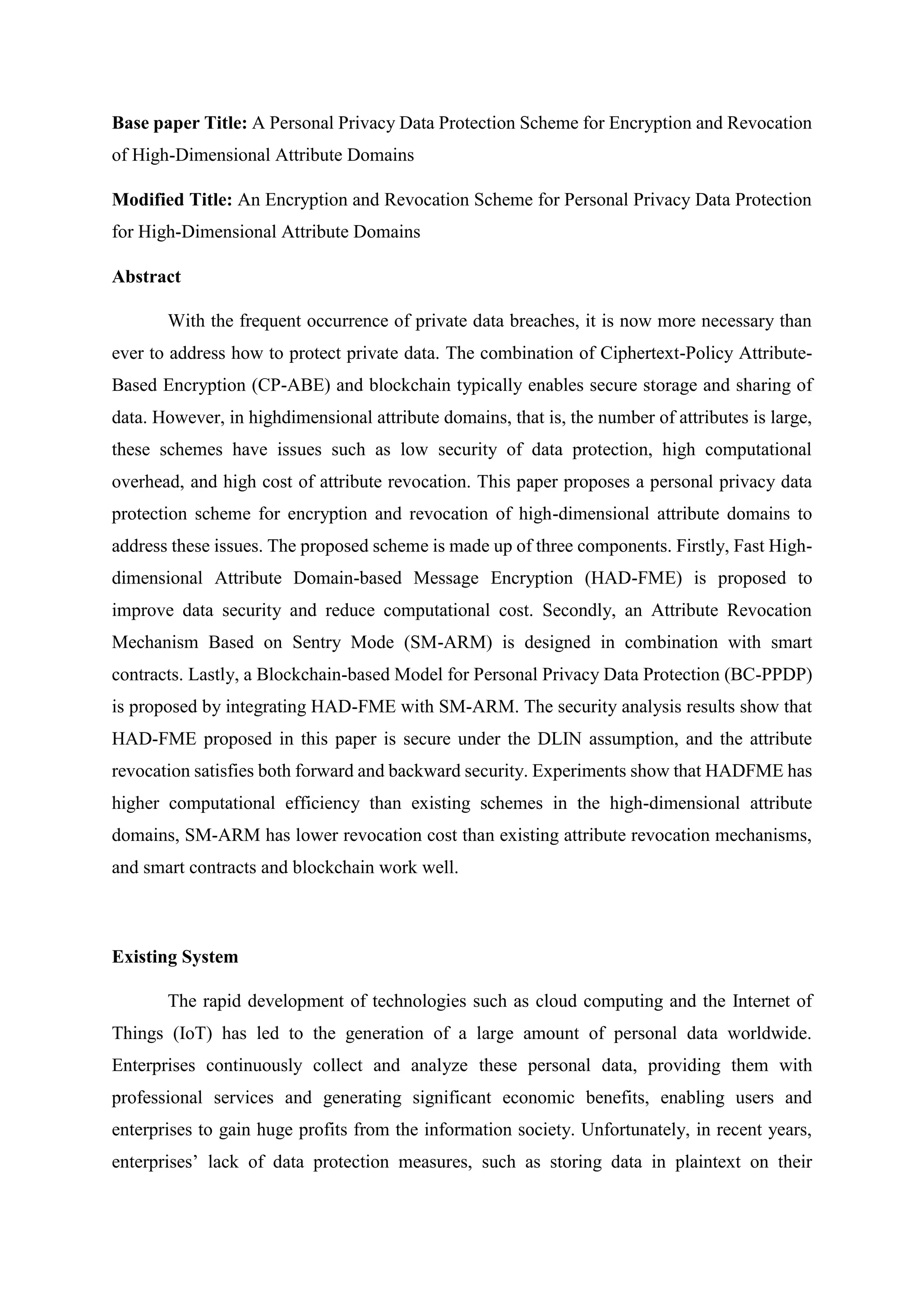 Base paper Title: A Personal Privacy Data Protection Scheme for Encryption and Revocation
of High-Dimensional Attribute Domains
Modified Title: An Encryption and Revocation Scheme for Personal Privacy Data Protection
for High-Dimensional Attribute Domains
Abstract
With the frequent occurrence of private data breaches, it is now more necessary than
ever to address how to protect private data. The combination of Ciphertext-Policy Attribute-
Based Encryption (CP-ABE) and blockchain typically enables secure storage and sharing of
data. However, in highdimensional attribute domains, that is, the number of attributes is large,
these schemes have issues such as low security of data protection, high computational
overhead, and high cost of attribute revocation. This paper proposes a personal privacy data
protection scheme for encryption and revocation of high-dimensional attribute domains to
address these issues. The proposed scheme is made up of three components. Firstly, Fast High-
dimensional Attribute Domain-based Message Encryption (HAD-FME) is proposed to
improve data security and reduce computational cost. Secondly, an Attribute Revocation
Mechanism Based on Sentry Mode (SM-ARM) is designed in combination with smart
contracts. Lastly, a Blockchain-based Model for Personal Privacy Data Protection (BC-PPDP)
is proposed by integrating HAD-FME with SM-ARM. The security analysis results show that
HAD-FME proposed in this paper is secure under the DLIN assumption, and the attribute
revocation satisfies both forward and backward security. Experiments show that HADFME has
higher computational efficiency than existing schemes in the high-dimensional attribute
domains, SM-ARM has lower revocation cost than existing attribute revocation mechanisms,
and smart contracts and blockchain work well.
Existing System
The rapid development of technologies such as cloud computing and the Internet of
Things (IoT) has led to the generation of a large amount of personal data worldwide.
Enterprises continuously collect and analyze these personal data, providing them with
professional services and generating significant economic benefits, enabling users and
enterprises to gain huge profits from the information society. Unfortunately, in recent years,
enterprises’ lack of data protection measures, such as storing data in plaintext on their
 