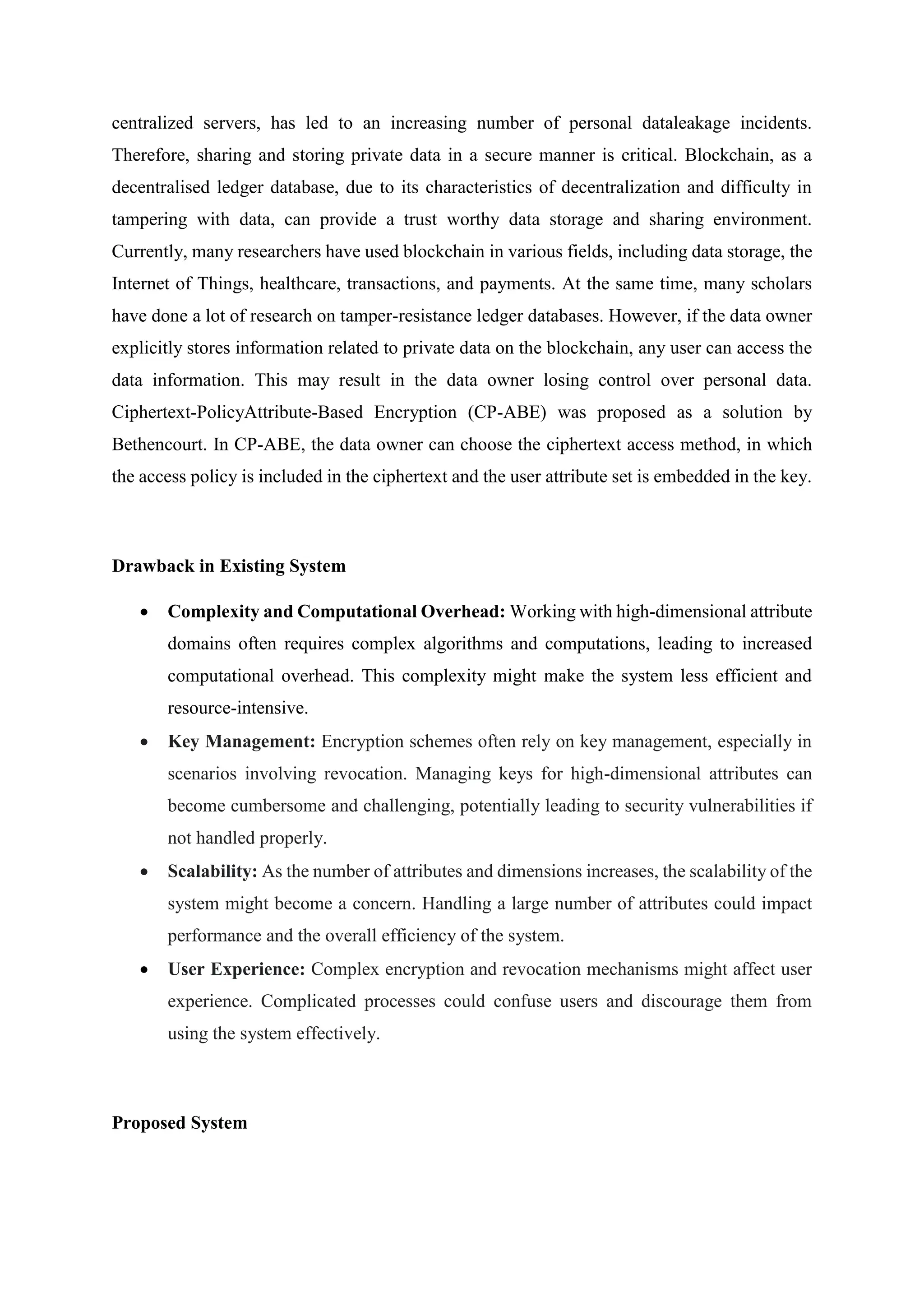 centralized servers, has led to an increasing number of personal dataleakage incidents.
Therefore, sharing and storing private data in a secure manner is critical. Blockchain, as a
decentralised ledger database, due to its characteristics of decentralization and difficulty in
tampering with data, can provide a trust worthy data storage and sharing environment.
Currently, many researchers have used blockchain in various fields, including data storage, the
Internet of Things, healthcare, transactions, and payments. At the same time, many scholars
have done a lot of research on tamper-resistance ledger databases. However, if the data owner
explicitly stores information related to private data on the blockchain, any user can access the
data information. This may result in the data owner losing control over personal data.
Ciphertext-PolicyAttribute-Based Encryption (CP-ABE) was proposed as a solution by
Bethencourt. In CP-ABE, the data owner can choose the ciphertext access method, in which
the access policy is included in the ciphertext and the user attribute set is embedded in the key.
Drawback in Existing System
 Complexity and Computational Overhead: Working with high-dimensional attribute
domains often requires complex algorithms and computations, leading to increased
computational overhead. This complexity might make the system less efficient and
resource-intensive.
 Key Management: Encryption schemes often rely on key management, especially in
scenarios involving revocation. Managing keys for high-dimensional attributes can
become cumbersome and challenging, potentially leading to security vulnerabilities if
not handled properly.
 Scalability: As the number of attributes and dimensions increases, the scalability of the
system might become a concern. Handling a large number of attributes could impact
performance and the overall efficiency of the system.
 User Experience: Complex encryption and revocation mechanisms might affect user
experience. Complicated processes could confuse users and discourage them from
using the system effectively.
Proposed System
 