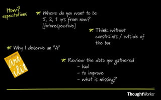 How? s      !   Where do you want to be
expectation
                  5, 2, 1 yrs from now?
                  [futurespective]
                                       !   Think without
                                           constraints / outside of
                                           the box
 !   Why I deserve an “A”

                           !   Review the data you gathered
                                   - bad
                                   - to improve
                                   - what is missing?
 