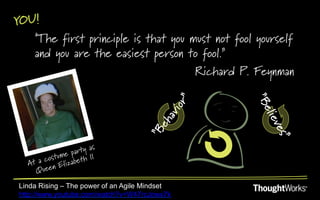 YOU!
   "The first principle is that you must not fool yourself
   and you are the easiest person to fool.”
                                     Richard P. Feynman




                     as
           ume party
  At a cost lizabeth II
          nE
     Quee
Linda Rising – The power of an Agile Mindset
http://www.youtube.com/watch?v=W47rcJowx7k
 