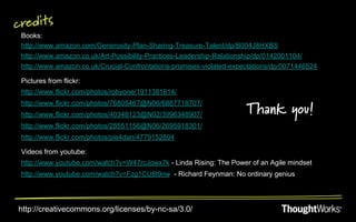 credits
 Books:
 http://www.amazon.com/Generosity-Plan-Sharing-Treasure-Talent/dp/B004J8HXBS
 http://www.amazon.co.uk/Art-Possibility-Practices-Leadership-Relationship/dp/0142001104/
 http://www.amazon.co.uk/Crucial-Confrontations-promises-violated-expectations/dp/0071446524

 Pictures from flickr:
 http://www.flickr.com/photos/robyone/1911381814/
 http://www.flickr.com/photos/76805467@N06/6887718707/
 http://www.flickr.com/photos/40348123@N02/3996348907/                Thank you!
 http://www.flickr.com/photos/28551156@N06/2695918301/
 http://www.flickr.com/photos/pie4dan/4779152804

 Videos from youtube:
 http://www.youtube.com/watch?v=W47rcJowx7k - Linda Rising: The Power of an Agile mindset
 http://www.youtube.com/watch?v=Fzg1CU8t9nw - Richard Feynman: No ordinary genius




http://creativecommons.org/licenses/by-nc-sa/3.0/
 