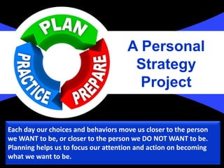 Each day our choices and behaviors move us closer to the person
we WANT to be, or closer to the person we DO NOT WANT to be.
Planning helps us to focus our attention and action on becoming
what we want to be.
A Personal
Strategy
Project
 
