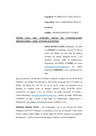 Expediente N° 00008-2018-1-0203-JR-PE-01
Especialista: ALVA FERNANDEZ ROSA M.
Escrito:01
Sumilla: APERSONAMIENTO Y OTROS
SEÑOR JUEZ DEL JUZGADO PENAL DE INVESTIGACION
PREPARATORIA -SEDE ANTONIO RAIMONDI.
SOLIS HUERTA JOSE, identificado con DNI
N° 32267552, con domicilio real en C.P. Flor de
Cantú del Distrito de San Juan de Rontoy
Provincia de Antonio Raimondi-Ancash y con
domicilio procesal casilla de Notificaciones
Electrónicas del SINOE Nº125268 con correo
leivavalenciawalter@gmail.com con celular
WhatsApp (918640921), a Ud., respetuosamente
digo:
Que, por convenir a mi derecho a la defesa y conforme al amparo del Art. IX del Título
Preliminar del Código Procesal Penal y del derecho reconocido por la Constitución
Política del Estado Art. 139° inc. 14; Art. 2° inc.23, acudo a su despacho con la
finalidad de nombrar como mi abogado defensor Abog. WALTER LEIVA
VALENCIA con registro C.A.L. N° 82594 y con casilla electrónica N°125268, y
correos electrónicos leivavalenciawalter@gmail.com y número de celular (WhatsApp)
918640921, en lugar a donde se hará llegar las notificaciones, Disposiciones y
Resoluciones que emanen en el presente proceso conforme a Ley.
PRIMER OTROSI DIGO. - De conformidad con el Art. Noveno del Título
Preliminar del D.L.957 Numeral 1, Concordante con el Art. 84° Numeral 7 de la Citada
Norma, Solicito copias simples de manera digital de todo los actuados en la siguiente
investigación, a efectos de hacer mí descargo y colaborar con la investigación.
 