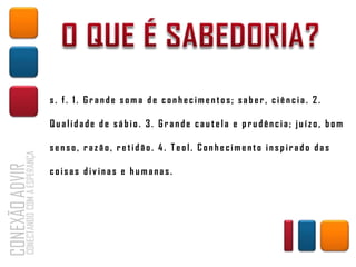 s. f. 1. Grande soma de conhecimentos; saber, ciência. 2.

Qualidade de sábio. 3. Grande cautela e prudência; juízo, bom

senso, razão, retidão. 4. Teol. Conhecimento inspirado das

coisas divinas e humanas.
 
