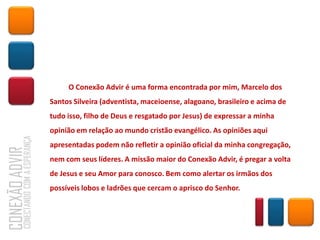 O Conexão Advir é uma forma encontrada por mim, Marcelo dos
Santos Silveira (adventista, maceioense, alagoano, brasileiro e acima de
tudo isso, filho de Deus e resgatado por Jesus) de expressar a minha
opinião em relação ao mundo cristão evangélico. As opiniões aqui
apresentadas podem não refletir a opinião oficial da minha congregação,
nem com seus líderes. A missão maior do Conexão Advir, é pregar a volta
de Jesus e seu Amor para conosco. Bem como alertar os irmãos dos
possíveis lobos e ladrões que cercam o aprisco do Senhor.
 