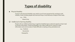 Types of disability
■ Physical disability
A person with physical disability may need to use of some equipment for assistance with
mobility. It also includes people who have lost limps or who because of shape of their body.
e.g. :- Polio
Absent limp
 Intellectual or learning disability.
People with an intellectual learning or cognitive disability have a reduced capacity to learn task
or process information. A learning disability may make it difficult for a person to take
information and communicate.it make difficulty to reading writing calculations etc.
e.g.:- Dyslexia
Dyscalculia
Dysgraphia
 