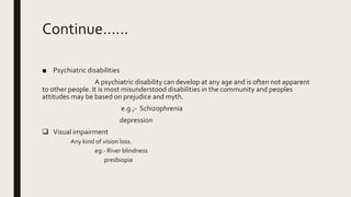 Continue……
■ Psychiatric disabilities
A psychiatric disability can develop at any age and is often not apparent
to other people. It is most misunderstood disabilities in the community and peoples
attitudes may be based on prejudice and myth.
e.g.;- Schizophrenia
depression
 Visual impairment
Any kind of vision loss.
eg:- River blindness
presbiopia
 