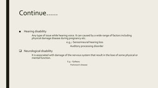 Continue……
■ Hearing disability
Any type of issue while hearing voice. It can caused by a wide range of factors including
physical damage disease during pregnancy etc.
e.g.;- Sensorineural hearing loss
Auditory processing disorder
 Neurological disability
It is associated with damage of the nervous system that result in the lose of some physical or
mental function.
E.g.:- Epilepsy
Parkinson's disease
 