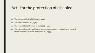 Acts for the protection of disabled
■ The person with disabilities act , 1995.
■ The mental health act, 1987
■ The rehabilitationCouncil of India act, 1992
■ The national trust for welfare of persons with autism, cerebral palsy, mental
retardation and multiple disabilities act, 1999
 