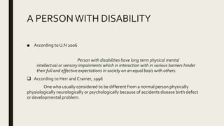 A PERSONWITH DISABILITY
■ According to U.N 2006
Person with disabilities have long term physical mental
intellectual or sensory impairments which in interaction with in various barriers hinder
their full and effective expectations in society on an equal basis with others.
 According to Herr and Cramer, 1996
One who usually considered to be different from a normal person physically
physiologically neurologically or psychologically because of accidents disease birth defect
or developmental problem.
 