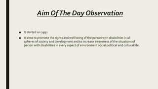Aim OfThe Day Observation
■ It started on 1992
■ It aims to promote the rights and well being of the person with disabilities in all
spheres of society and development and to increase awareness of the situations of
person with disabilities in every aspect of environment social political and cultural life.
 