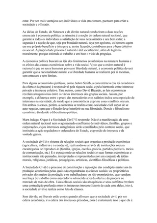 estar. Por ser mais vantajosa aos indivíduos a vida em comum, pactuam para criar a
sociedade e o Estado.
As idéias de Estado, de Natureza e de direito natural conduziram a duas noções
essenciais à economia política: a primeira é a noção de ordem natural racional, que
garante a todos os indivíduos a satisfação de suas necessidades e seu bem estar; a
segunda é a noção de que, seja por bondade natural, seja por egoísmo, os homens agem
em seu próprio benefício e interesse e, assim fazendo, contribuem para o bem coletivo
ou social. A propriedade privada é natural e útil socialmente, além de legítima
moralmente, porque estimula o trabalho e cm bate o vício da preguiça.
A economia política buscará as leis dos fenômenos econômicos na natureza humana e
os efeitos das causas econômicas sobre a vida social. Visto que a ordem natural é
racional e que os seres humanos possuem liberdade natural, a economia política deverá
garantir que a racionalidade natural e a liberdade humana se realizem por si mesmas,
sem entraves e sem limites.
Para alguns economistas políticos, como Adam Smith, a concorrência (ou lei econômica
da oferta e da procura) é responsável pela riqueza social e pela harmonia entre interesse
privado e interesse coletivo. Para outros, como David Ricardo, as leis econômicas
revelam antagonismos entre os vários interesses dos grupos sociais. Assim, por
exemplo, a diferença entre o preço das mercadorias e os salários indica uma oposição de
interesses na sociedade, de modo que a concorrência exprime esses conflitos sociais.
Em ambos os casos, porém, a economia se realiza como sociedade civil capaz de se
auto-regular, sem que o Estado deve interferir na sua liberdade. Donde o liberalismo
econômico fundando o liberalismo político.
Marx indaga: O que é a Sociedade Civil? E responde: Não é a manifestação de uma
ordem natural racional nem o aglomerado conflitante de indivíduos, famílias, grupos e
corporações, cujos interesses antagônicos serão conciliados pelo contrato social, que
instituiria a ação reguladora e ordenadora do Estado, expressão do interesse e da
vontade gerais.
A sociedade civil é o sistema de relações sociais que organiza a produção econômica
(agricultura, indústria e o comércio), realizando-se através de instituições sociais
encarregadas de reproduzi-lo (família, igrejas, escolas, polícia, partidos políticos, meios
de comunicação, etc.) É o espaço onde as relações sociais e suas formas econômicas e
institucionais são pensadas, interpretadas e representadas por um conjunto de idéias
morais, religiosas, jurídicas, pedagógicas, artísticas, científico-filosóficas e políticas.
A Sociedade Civil é o processo de constituição e reposição das condições materiais da
produção econômica pelas quais são engendradas as classes sociais: os proprietários
privados dos meios de produção e os trabalhadores ou não-proprietários, que vendem
sua força de trabalho como mercadoria submetida à lei da oferta e da procura no
mercado de mão-de-obra. Essas classes sociais são antagônicas e seus conflitos revelam
uma contradição profunda entre os interesses irreconciliáveis de cada uma delas, isto é,
a sociedade civil se realiza como luta de classes.
Sem dúvida, os liberais estão certos quando afirmam que a sociedade civil, por ser
esfera econômica, é a esfera dos interesses privados, pois é exatamente isso o que ela é.
 