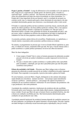 O que é, porém, o Estado? - Longe de diferenciar-se da sociedade civil e de separar-se
dela, longe de ser a expressão da vontade geral e do interesse geral, o Estado é a
expressão legal – jurídica e policial – dos interesses de uma classe social particular, a
classe dos proprietários privados dos meios de produção ou classe dominante. E o
Estado não é uma imposição divina aos homens, nem é o resultado de um pacto ou
contrato social, mas é a maneira pela qual a classe dominante de uma época e de uma
sociedade determinadas garante seus interesses e sua dominação sobre o todo social.
O Estado é a expressão política da luta econômico-social das classes, amortecida pelo
aparato da ordem (jurídica) e da força pública (policial e militar). Não é, mas aparece
como um poder público distante e separado da sociedade civil. Não por acaso, o
liberalismo define o Estado como garantidor do direito de propriedade privada e, não
por acaso, reduz a cidadania aos direitos dos proprietários privados (a ampliação da
cidadania foi fruto de lutas populares contra as idéias e práticas liberais).
A economia, portanto, jamais deixou de ser política. Simplesmente, no capitalismo, o
vínculo interno e necessário entre economia e política tornou-se evidente.
No entanto, se perguntarmos às pessoas que vivem no Estado liberal capitalista se, para
elas, é evidente tal vínculo, certamente dirão que não. Por que o vínculo interno entre o
poder econômico e o poder político permanece invisível aos olhos da maioria?
Marx faz duas indagações:
1. Como surgiu o Estado? Isto é, como os homens passaram da submissão ao poder
pessoal visível de um senhor à obediência ao poder impessoal invisível de um
Estado?
2. Por que o vínculo entre o poder econômico e o poder político não é percebido
pela sociedade e, sobretudo, por que não é percebido pelos que não têm poder
econômico nem político?
Gênese da sociedade e do Estado – Dissemos que Marx indaga como os homens
passaram da submissão ao poder pessoal de um senhor à obediência do poder impessoal
do Estado. Para responder a essa questão, é preciso desvendar a gênese do Estado.
Os seres humanos, escrevem Marx e Engels, distinguem-se dos animais não porque
sejam dotados de consciência –animais racionais – nem porque sejam naturalmente
sociáveis e políticos – animais políticos -, mas porque são capazes de produzir as
condições de sua existência material e intelectual. Os seres humanos são produtores: são
o que produzem e são como produzem.
A produção das condições materiais e intelectuais da existência não são escolhidas
livremente pelos seres humanos, mas estão dadas objetivamente, independentemente de
nossa vontade. Eis por que Marx diz que os homens fazem sua própria história, mas não
a fazem em condições escolhidas por eles. São historicamente determinados pelas
condições em que produzem suas vidas.
A produção material intelectual da existência humana depende de condições naturais (as
do meio ambiente e as biológicas da espécie humana) e da procriação. Esta não é apenas
um dado biológico (a diferença sexual necessária para a reprodução), mas já é social,
 