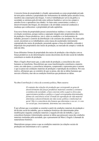 A terceira forma de propriedade é a feudal, apresentando-se como propriedade privada
da terra pelos senhores e propriedade dos instrumentos de trabalho pelos artesãos livres,
membros das corporações dos burgos. A terra é trabalhada por servos da gleba e a
sociedade se estrutura pela divisão entre nobreza fundiária e servos (no campo) e
artesãos livres e aprendizes (na cidade). As lutas entre comerciantes e nobres, o
desenvolvimento dos burgos, do artesanato e da atividade comercial conduzem à
mudança que conhecemos: a propriedade privada capitalista.
Essa nova forma de propriedade possui características inéditas e é uma verdadeira
revolução econômica, porque realiza a separação integral entre proprietários dos meios
de produção e forças produtivas, isto é, entre as condições e os instrumentos de
trabalho, possuem o controle da distribuição e do consumo dos produtos. No outro pólo
social, encontram-se os trabalhadores como massa de assalariados inteiramente
expropriada dos meios de produção, possuindo apenas a força do trabalho, colocada à
disposição dos proprietários dos meios de produção, no mercado de compra e venda da
mão-de-obra.
Essas diferentes formas da propriedade dos meios de produção e das relações com as
forças produtivas ou de determinações sociais decorrentes da divisão social do trabalho
constituem os modos de produção.
Marx e Engels observaram que, a cada modo de produção, a consciência dos seres
humanos se transforma. Descobriram que essas transformações constituem a maneira
como, em cada época, a consciência interpreta, compreende e representa para si mesma
o que se passa nas condições materiais de produção e reprodução da existência. Por esse
motivo, afirmaram que, ao contrário do que se pensa, não são as idéias humanas que
movem a História, mas são as condições históricas que produzem as idéias.
Na obra Contribuição à crítica da economia política, Marx escreve:
O conjunto das relações de produção que corresponde ao grau de
desenvolvimento das forças produtivas materiais constitui a estrutura
econômica da sociedade, a base concreta sobre a qual se eleva uma
superestrutura jurídica e política e à qual correspondem determinadas
formas de consciência social. O modo de reprodução de vida material
determina o desenvolvimento da vida social, política e intelectual em
geral. Não é a consciência dos homens que determina o seu ser; é o seu
ser social que, inversamente, determina sua consciência.
É por afirmar que a sociedade se constitui a partir de condições materiais de produção e
da divisão social do trabalho, que as mudanças históricas são determinadas pelas
modificações naquelas condições materiais e naquela divisão do trabalho, e que a
consciência humana é determinada a pensar as idéias que pensa por causa das condições
materiais instituídas pela sociedade, que o pensamento de Marx e Engels é chamado de
materialismo histórico.
Materialismo porque somos o que as condições materiais (as relações sociais de
produção) nos determinam a ser e a pensar.
 