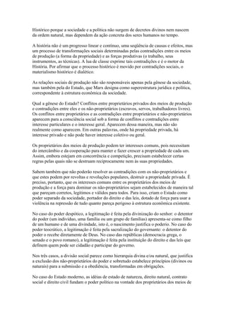 Histórico porque a sociedade e a política não surgem de decretos divinos nem nascem
da ordem natural, mas dependem da ação concreta dos seres humanos no tempo.
A história não é um progresso linear e contínuo, uma seqüência de causas e efeitos, mas
um processo de transformações sociais determinadas pelas contradições entre os meios
de produção (a forma da propriedade) e as forças produtivas (o trabalho, seus
instrumentos, as técnicas). A lua de classe exprime tais contradições e é o motor da
História. Por afirmar que o processo histórico é movido por contradições sociais, o
materialismo histórico é dialético.
As relações sociais de produção não são responsáveis apenas pela gênese da sociedade,
mas também pela do Estado, que Marx designa como superestrutura jurídica e política,
correspondente à estrutura econômica da sociedade.
Qual a gênese do Estado? Conflitos entre proprietários privados dos meios de produção
e contradições entre eles e os não-proprietários (escravos, servos, trabalhadores livres).
Os conflitos entre proprietários e as contradições entre proprietários e não-proprietários
aparecem para a consciência social sob a forma de conflitos e contradições entre
interesse particulares e o interesse geral. Aparecem dessa maneira, mas não são
realmente como aparecem. Em outras palavras, onde há propriedade privada, há
interesse privado e não pode haver interesse coletivo ou geral.
Os proprietários dos meios de produção podem ter interesses comuns, pois necessitam
do intercâmbio e da cooperação para manter e fazer crescer a propriedade de cada um.
Assim, embora estejam em concorrência e competição, precisam estabelecer certas
regras pelas quais não se destruam reciprocamente nem às suas propriedades.
Sabem também que não poderão resolver as contradições com os não-proprietários e
que estes podem por revoltas e revoluções populares, destruir a propriedade privada. É
preciso, portanto, que os interesses comuns entre os proprietários dos meios de
produção e a força para dominar os não-proprietários sejam estabelecidos de maneira tal
que pareçam corretos, legítimos e válidos para todos. Para isso, criam o Estado como
poder separado da sociedade, portador do direito e das leis, dotado de força para usar a
violência na repressão de tudo quanto pareça perigoso à estrutura econômica existente.
No caso do poder despótico, a legitimação é feita pela divinização do senhor: o detentor
do poder (um indivíduo, uma família ou um grupo de famílias) apresenta-se como filho
de um humano e de uma divindade, isto é, o nascimento justifica o poderio. No caso do
poder teocrático, a legitimação é feita pela sacralização do governante: o detentor do
poder o recebe diretamente de Deus. No caso das repúblicas (democracia grega, o
senado e o povo romano), a legitimação é feita pela instituição do direito e das leis que
definem quem pode ser cidadão e participar do governo.
Nos três casos, a divisão social parece como hierarquia divina e/ou natural, que justifica
a exclusão dos não-proprietários do poder e sobretudo estabelece princípios (divinos ou
naturais) para a submissão e a obediência, transformadas em obrigações.
No caso do Estado moderno, as idéias de estado de natureza, direito natural, contrato
social e direito civil fundam o poder político na vontade dos proprietários dos meios de
 