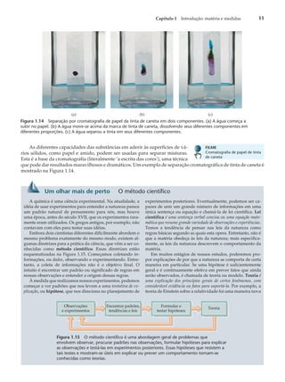 As diferentes capacidades das substâncias em aderir às superfícies de vá-
rios sólidos, como papel e amido, podem ser usadas para separar misturas.
Esta é a base da cromatografia (literalmente ‘a escrita das cores’), uma técnica
que pode dar resultados maravilhosos e dramáticos. Um exemplo de separação cromatográfica de tinta de caneta é
mostrado na Figura 1.14.
Capítulo 1 Introdução: matéria e medidas 11
(a) (b) (c)
Figura 1.14 Separação por cromatografia de papel da tinta de caneta em dois componentes. (a) A água começa a
subir no papel. (b) A água move-se acima da marca de tinta de caneta, dissolvendo seus diferentes componentes em
diferentes proporções. (c) A água separou a tinta em seus diferentes componentes.
FILME
Cromatografia de papel de tinta
de caneta
Um olhar mais de perto O método científico
A química é uma ciência experimental. Na atualidade, a
idéia de usar experimentos para entender a natureza parece
um padrão natural de pensamento para nós, mas houve
uma época, antes do século XVII, que os experimentos rara-
mente eram utilizados. Os gregos antigos, por exemplo, não
contavam com eles para testar suas idéias.
Embora dois cientistas diferentes dificilmente abordem o
mesmo problema exatamente do mesmo modo, existem al-
gumas diretrizes para a prática da ciência, que vêm a ser co-
nhecidas como método científico. Essas diretrizes estão
esquematizadas na Figura 1.15. Começamos coletando in-
formações, ou dados, observando e experimentando. Entre-
tanto, a coleta de informações não é o objetivo final. O
intuito é encontrar um padrão ou significado de regras em
nossas observações e entender a origem dessas regras.
À medida que realizamos nossos experimentos, podemos
começar a ver padrões que nos levem a uma tentativa de ex-
plicação, ou hipótese, que nos direciona no planejamento de
experimentos posteriores. Eventualmente, podemos ser ca-
pazes de unir um grande número de informações em uma
única sentença ou equação e chamá-la de lei científica. Lei
científica é uma sentença verbal concisa ou uma equação mate-
mática que resume grande variedade de observações e experiências.
Temos a tendência de pensar nas leis da natureza como
regras básicas segundo as quais esta opera. Entretanto, não é
que a matéria obedeça às leis da natureza; mais especifica-
mente, as leis da natureza descrevem o comportamento da
matéria.
Em muitos estágios de nossos estudos, poderemos pro-
por explicações de por que a natureza se comporta de certa
maneira em particular. Se uma hipótese é suficientemente
geral e é continuamente efetiva em prever fatos que ainda
serão observados, é chamada de teoria ou modelo. Teoria é
uma explicação dos princípios gerais de certos fenômenos, com
considerável evidência ou fatos para suportá-la. Por exemplo, a
teoria de Einstein sobre a relatividade foi uma maneira nova
Formular e
testar hipóteses
Teoria
Observações
e experimentos
Encontrar padrões,
tendências e leis
Figura 1.15 O método científico é uma abordagem geral de problemas que
envolvem observar, procurar padrões nas observações, formular hipóteses para explicar
as observações e testá-las em experimentos posteriores. Essas hipóteses que resistem a
tais testes e mostram-se úteis em explicar ou prever um comportamento tornam-se
conhecidas como teorias.
 