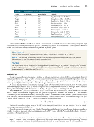 TABELA 1.5 Alguns prefixos usados no sistema métrico
Prefixo Abreviatura Significado Exemplo
Giga G 10
9
1 gigâmetro (Gm) = 1 ´10
9
m
Mega M 10
6
1 megâmetro (Mm) = 1 ´10
6
m
Quilo k 10
3
1 quilômetro (km) = 1 ´10
3
m
Deci d 10
–1
1 decímetro (dm) = 0,1 m
Centi c 10
–2
1 centímetro (cm) = 0,01 m
Mili m 10
–3
1 milímetro (mm) = 0,001 m
Micro m
a
10
–6
1 mícron (mm) = 1 ´10
–6
m
Nano n 10
–9
1 nanômetro (nm) = 1 ´10
–9
m
Pico p 10
–12
1 picômetro (pm) = 1 ´10
–12
m
Femto f 10
–15
1 femtômetro (fm) = 1 ´10
–15
m
a
Essa é a letra grega mi.
Massa
1
é a medida da quantidade de material em um objeto. A unidade SI básica de massa é o quilograma (kg).
Essa unidade básica é singular uma vez que usa o prefixo quilo-, em vez de usar somente a palavra grama. Obtêm-se
outras unidades para massa adicionando-se prefixos à palavra grama.
COMO FAZER 1.2
Qual é o nome dado para a unidade que é igual a (a) 10
–9
grama; (b) 10
–6
segundo; (c) 10
–3
metro?
Solução Em cada caso recorremos à Tabela 1.5 para encontrar o prefixo relacionado a cada fração decimal:
(a) nanograma, ng; (b) microssegundo, ms; (c) milímetro, mm.
PRATIQUE
(a) Qual fração decimal de um segundo corresponde a um picossegundo, ps? (b) Expresse a medida 6,0 ´10
3
m usando
um prefixo para substituir a potência de dez. (c) Use a notação exponencial padrão para expressar 3,76 mg em gramas.
Respostas: (a) 10
–12
s; (b) 6,0 km; (c) 3,76 ´10
–3
g.
Temperatura
Compreendemos temperatura como a medida de calor ou frieza de um objeto. De fato, a temperatura determi-
na a direção do fluxo de calor. O calor sempre flui espontaneamente de uma substância à temperatura mais alta
para outra à temperatura mais baixa. Logo, sentimos a afluência de energia quando tocamos um objeto quente e sa-
bemos que o objeto está à temperatura mais alta do que a de nossas mãos.
As escalas de temperatura normalmente empregadas em estudos científicos são Celsius e Kelvin. A escala Celsius
é também empregada no dia-a-dia na maioria dos países. Ela foi originalmente baseada na atribuição de 0 °C ao ponto
de congelamento da água e 100 °C ao ponto de ebulição da água no nível do mar (Figura 1.16).
A escala Kelvin é a escala de temperatura no SI e a unidade SI de temperatura é o kelvin (K). Historicamente,
a escala Kelvin foi baseada nas propriedades dos gases; sua origem será abordada no Capítulo 10. O zero nessa es-
cala é a temperatura mais baixa que se pode atingir, –273,15 °C, uma temperatura conhecida como zero absoluto. As
escalas Celsius e Kelvin têm unidades de mesmo tamanho – isto é, um kelvin é do mesmo tamanho que um grau
Celsius. Assim, as escalas Kelvin e Celsius relacionam-se da seguinte forma:
K = C + 273,15
° [1.1]
O ponto de congelamento da água , 0 °C, é 273,15 K (Figura 1.16). Observe que não usamos o sinal de grau (°)
com temperaturas na escala Kelvin.
A escala comum de temperatura nos Estados Unidos é a escala Fahrenheit, que geralmente não é empregada em
estudos científicos. Na escala Fahrenheit, a água congela a 32 °F e ferve a 212 °F. As escalas Fahrenheit e Celsius re-
lacionam-se da seguinte forma:
Capítulo 1 Introdução: matéria e medidas 13
1 Massa e peso não são termos permutáveis e freqüentemente se pensa, de maneira equivocada, que são a mesma coisa. O peso de um
objeto é a força que a massa exerce devido à gravidade. No espaço, onde as forças gravitacionais são muito fracas, um astronauta
pode não ter peso, mas terá massa. Na realidade, a massa do astronauta no espaço é a mesma que se ele estivesse na Terra.
 
