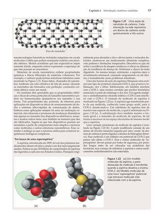Capítulo 1 Introdução: matéria e medidas 17
nanotecnologias futurísticas incluindo máquinas em escala
molecular e robôs que podem manipular matéria com preci-
são atômica. Muitos acreditam que tais expectativas sejam
somente alarde, enquanto outros expressam a esperança de
que elas possam se concretizar.
Materiais de escala nanométrica exibem propriedades
químicas e físicas diferentes de materiais volumosos. Por
exemplo, o carbono pode formar estruturas tubulares como
mostrado na Figura 1.21. Esses tubos, chamados de nanotu-
bos, lembram um rolo cilíndrico de tela de arame. Quando
os nanotubos são formados com perfeição, conduzem cor-
rente elétrica como um metal.
Os cientistas têm aprendido que as propriedades elétri-
cas e óticas de certas partículas de tamanho nanométrico po-
dem ser harmonizadas ajustando-se seu tamanho e sua
forma. Tais propriedades são, portanto, de interesse para
aplicações em dispositivos óticos de armazenamento de da-
dos e sistemas ultra-rápidos de comunicação de dados.
Embora essas aplicações estejam há anos da realização co-
mercial, elas oferecem a promessa de mudanças dramáticas
não apenas no tamanho dos dispositivos eletrônicos, senso-
res e muitos outros itens, mas também na maneira que eles
são fabricados. Sugere-se que tais dispositivos possam ser
montados a partir de componentes mais simples e menores
como moléculas e outras estruturas nanométricas. Esse ca-
minho é análogo ao que a natureza utiliza para construir ar-
quiteturas biológicas complexas.
“Em busca de uma superaspirina”
A aspirina, introduzida em 1899, foi um dos primeiros me-
dicamentos desenvolvidos e ainda é um dos mais largamente
usados. Estima-se que 20 bilhões de comprimidos de aspirina
são ingeridos a cada ano nos Estados Unidos. Planejada origi-
nalmente para abrandar a dor e aliviar juntas e músculos do-
loridos, mostrou-se um medicamento altamente complexo,
com poderes e limitações inesperados. Descobriu-se que ela
reduz a incidência de ataques cardíacos e é eficaz na diminui-
ção da incidência da doença de Alzheimer e câncer do trato
digestório. Ao mesmo tempo, entretanto, a aspirina ataca o
revestimento estomacal, causando sangramento ou até úlce-
ras, e normalmente causa problemas intestinais.
Uma das formas de ação da aspirina é bloquear uma enzi-
ma (um tipo de proteína) chamada COX-2, que promove in-
flamação, dor e febre. Infelizmente, ela também interfere
com a COX-1, uma enzima correlata que produz hormônios
essenciais à saúde do estômago e dos rins. Um agente analgé-
sico e antiinflamatório eficiente inibiria o COX-2 sem interfe-
rir com o COX-1. O formato da molécula de aspirina é
mostrado na Figura 1.22 (a). A aspirina age transferindo par-
te da sua molécula, conhecida como grupo acetil, para o
COX-2, desativando-o. Um substituto da aspirina tem de
manter esse aspecto da molécula, o qual é salientado na Fi-
gura 1.22 (a). A substituição deve também manter o for-
mato geral e o tamanho da molécula de aspirina, de tal
forma a encaixar-se no espaço da enzima do mesmo modo
que a aspirina.
Uma variação promissora da molécula de aspirina é mos-
trada na Figura 1.22 (b). A parte modificada consiste de um
átomo de enxofre (amarelo) seguido por uma ‘cauda’ de áto-
mos de carbonos (preto) ligados a átomos de hidrogênio (bran-
co). Essa molécula é um inibidor em potencial de COX-2 que
parece não afetar o COX-1. Essa e outras moléculas de ‘su-
peraspirina’ devem passar por testes de segurança por perío-
dos longos antes de ser colocadas nas prateleiras das
farmácias, mas a tempo de substituir a aspirina e outros medi-
camentos antiinflamatórios não-esteróides.
Eixo do nanotubo
Figura 1.21 Uma seção de
nanotubo de carbono. Cada
interseção na rede representa
um átomo de carbono unido
quimicamente a três outros.
Figura 1.22 (a) Um modelo
molecular da aspirina; a parte
destacada da molécula é transferida
quando a aspirina desativa a enzima
COX-2. (b) Modelo molecular de
uma nova ‘superaspirina’ potencial
cuja estrutura molecular está
relacionada com a da aspirina.
 