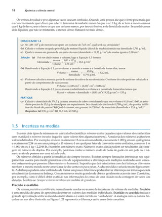Os termos densidade e peso algumas vezes causam confusão. Quando uma pessoa diz que o ferro pesa mais que
o ar normalmente quer dizer que o ferro tem uma densidade maior do que o ar; 1 kg de ar tem a mesma massa
que 1 kg de ferro, mas o ferro ocupa um volume menor, por isso atribui-se a ele densidade maior. Se combinamos
dois líquidos que não se misturam, o menos denso flutuará no mais denso.
COMO FAZER 1.4
(a) Se 1,00 ´10
2
g de mercúrio ocupam um volume de 7,63 cm
3
, qual será sua densidade?
(b) Calcule o volume ocupado por 65,0 g de metanol líquido (álcool da madeira) sendo sua densidade 0,791 g/mL.
(c) Qual é a massa em gramas de um cubo de ouro (densidade = 19,32 g/cm
3
) de arestas iguais a 2,00 cm?
Solução (a) Foi nos dado massa e volume, logo a Equação 1.3 fornece
Densidade
massa
volume
1,00 10 g
7,36 cm
g cm
2
3
3
= =
´
= 13 6
, /
(b) Resolvendo a Equação 1.3 para volume, e usando a massa e a densidade fornecidas, temos
Volume
massa
densidade
65,0 g
0,791 g/mL
82,2 mL
= = =
(c) Podemos calcular a massa a partir do volume do cubo e de sua densidade. O volume do cubo pode ser calculado a
partir do comprimento de suas arestas:
Volume = (2,00 cm)
3
= (2,00)
3
cm
3
= 8,00 cm
3
Resolvendo a Equação 1.3 para a massa e substituindo o volume e a densidade fornecidos temos que
Massa = volume ´densidade = (8,00 cm3
)(19,32 g/cm
3
) = 155 g
PRATIQUE
(a) Calcule a densidade de 374,5 g de uma amostra de cobre considerando que seu volume é 41,8 cm3
. (b) Um estu-
dante precisa de 15,0 g de etanol para um experimento. Se a densidade do álcool é 0,789 g/mL, de quantos milili-
tros de álcool ele precisa? (c) Qual é a massa, em gramas, de 25,0 mL de mercúrio (densidade = 13,6 g/mL)?
Respostas: (a) 8,96 g/cm
3
; (b) 19,0 mL; (c) 340 g.
1.5 Incerteza na medida
Existem dois tipos de números em um trabalho científico: números exatos (aqueles cujos valores são conhecidos
com exatidão) e números inexatos (aqueles cujos valores têm alguma incerteza). A maioria dos números exatos tem
valores definidos. Por exemplo, existem exatamente 12 ovos em uma dúzia, exatamente 1.000 g em um quilograma
e exatamente 2,54 cm em uma polegada. O número 1 em qualquer fator de conversão entre unidades, como em 1 m
= 1.000 cm ou 1 kg = 2,2046 lb, é também um número exato. Números exatos ainda podem ser resultantes da conta-
gem do número de objetos. Por exemplo, podemos contar o número exato de bolas de gude em um pote ou o nú-
mero exato de pessoas em uma sala de aula.
Os números obtidos a partir de medidas são sempre inexatos. Existem sempre limitações intrínsecas nos equi-
pamentos usados para medir grandezas (erro de equipamentos) e diferenças em medições realizadas com o mes-
mo instrumento por pessoas diferentes (erro humano). Suponha que dez estudantes com dez balanças diferentes
recebam a mesma moeda norte-americana de dez centavos para pesar. As dez medidas variarão muito ligeiramen-
te. As balanças podem estar calibradas de forma um pouco diferente e poderá haver diferenças na leitura que cada
estudante faz da massa na balança. Contar números muito grandes de objetos geralmente acarreta erro. Considere,
por exemplo, como é difícil obter exatidão nas informações do censo de uma cidade ou da contagem de votos das
eleições. Lembre-se: Sempre existem incertezas em medidas de grandezas.
Precisão e exatidão
Os termos precisão e exatidão são normalmente usados no exame de incertezas de valores de medidas. Precisão
é uma medida do grau de aproximação entre os valores das medidas individuais. Exatidão ou acurácia indica o
grau de aproximação entre as medidas individuais e o valor correto ou ‘verdadeiro’. A analogia com os dardos fin-
cados em um alvo ilustrado na Figura 1.23 representa a diferença entre esses dois conceitos.
18 Química: a ciência central
 