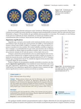 No laboratório geralmente realizamos várias ‘tentativas’ diferentes para um mesmo experimento. Alcançamos
confiança na exatidão de nossas medidas se chegamos aproximadamente ao mesmo valor em cada uma das vezes.
Entretanto, a Figura 1.23 nos lembra de que medidas precisas podem ser inexatas. Por exemplo, se uma balança
muito precisa é calibrada de modo satisfatório, as massas que medimos serão
constantemente altas ou baixas. Serão inexatas mesmo que sejam precisas.
Algarismos significativos
Suponha que você pese uma moeda norte-americana de dez centavos em
uma balança capaz de medir até o mais próximo de 0,0001 g. Você poderá in-
formar a massa como 2,2405 ± 0,0001 g. A notação ± (leia ‘mais ou menos’) ex-
pressa a incerteza de uma medida. Em muitos trabalhos científicos despreza-
mos a notação ± no entendimento de que existe uma incerteza de no mínimo
uma unidade no último dígito da grandeza medida. Isto é, grandezas medidas
são geralmente relatadas de tal modo que apenas o último dígito seja incerto.
A Figura 1.24 mostra um termômetro com sua coluna líquida entre as mar-
cas da escala. Podemos ler os dígitos exatos da escala e estimar os incertos. A
partir das marcas da escala, vemos que o líquido está entre 25 e 30 °C. Podemos
estimar que a temperatura seja 27 °C, estando de alguma forma incertos sobre
o segundo dígito de nossa medida.
Todos os dígitos de uma grandeza medida, incluindo os incertos, são cha-
mados algarismos significativos. Uma medida de massa informada como 2,2 g
tem dois algarismos significativos, enquanto uma massa informada como
2,2405 g tem cinco algarismos significativos. Quanto maior o número de alga-
rismos significativos, maior é a certeza envolvida na medida.
Em qualquer medida relatada apropriadamente, todos os dígitos diferentes de zero são significativos. Zeros,
entretanto, podem ser usados como parte do valor medido ou meramente para alocar a vírgula. Portanto, zeros po-
Capítulo 1 Introdução: matéria e medidas 19
Exatidão boa
Boa precisão
Exatidão ruim
Boa precisão
Exatidão ruim
Precisão ruim
Figura 1.23 A distribuição de
dardos em um alvo ilustra a
diferença entre exatidão e
precisão.
100 ºC
80 ºC
60 ºC
40 ºC
20 ⬚C
0 ºC
Figura 1.24 Um termômetro com
marcação a cada 5 °C. A tempera-
tura está entre 25 e 30 °C e é
aproximadamente 27 °C.
ATIVIDADE
Algarismos significativos
COMO FAZER 1.5
Qual a diferença entre 4,0 g e 4,00 g?
Solução Muitas pessoas diriam que não há diferenças, mas um cientista
perceberia a diferença no número de algarismos significativos das duas
medidas. O valor 4,0 g tem dois algarismos significativos, enquanto 4,00 g tem
três. Isso implica que a primeira medida tem maior incerterza. Uma massa de
4,0 g indica que a massa está entre 3,9 e 4,1 g; a massa é 4,0 ± 0,1 g. A medida de
4,00 g implica que a massa está entre 3,99 e 4,01 g; a massa é 4,00 ± 0,01 g.
PRATIQUE
Uma balança tem uma precisão de ± 0,001g. Uma amostra que pesa aproxi-
madamente 25 g é colocada nessa balança. Quantos algarismos significativos
devem ser informados para esta medida?
Resposta: 5, como na medida 24,995 g.
 