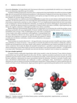 chamadas elementos. Ao longo deste texto, buscaremos relacionar as propriedades da matéria com a composição,
isto é, aos elementos específicos que ela contém.
A química também proporciona uma base para a compreensão das propriedades da matéria em termos de áto-
mos, que são suas partículas infinitamente pequenas. Cada elemento é composto de um único tipo de átomo. Vere-
mos que as propriedades da matéria relacionam-se não apenas aos tipos de átomos que ela contém (composição),
mas também aos arranjos desses átomos (estrutura).
Os átomos podem se combinar para formar moléculas nas quais dois ou mais átomos estão ligados de forma
específica. No decorrer deste livro você verá moléculas representadas por esferas coloridas para demonstrar como
seus átomos componentes conectam-se entre si (Figura 1.1). A cor simplesmente proporciona um meio convenien-
te de se distinguir os átomos de diferentes elementos. As moléculas de etanol e etilenoglicol, representadas na Fi-
gura 1.1, diferem de alguma maneira na composição. O etanol contém uma esfera vermelha, a qual representa um
átomo de oxigênio, enquanto o etilenoglicol contém duas esferas vermelhas.
Mesmo diferenças aparentemente insignificantes na composição ou na estrutura das moléculas podem causar
diferenças profundas em suas propriedades. O etanol, também chamado de álcool de cereais, é o álcool presente
em bebidas como cerveja e vinho. O etilenoglicol, por outro lado, é um líquido
viscoso usado como aditivo automotivo anticongelante. As propriedades des-
sas duas substâncias diferem em vários aspectos, incluindo as temperaturas
nas quais elas congelam e evaporam. Um dos desafios dos químicos é alterar
as moléculas de maneira controlada, criando novas substâncias com proprie-
dades diferentes.
Toda mudança no mundo observável — de água fervente a trocas que ocorrem à medida que nossos organis-
mos combatem as viroses invasoras — tem sua base no mundo não observável dos átomos e moléculas. Assim, à
medida que prosseguirmos com nosso estudo sobre química, perceberemos que estamos pensando em dois uni-
versos: o universo macroscópico de objetos de tamanho normal (macro = grande) e o universo submicroscópico dos
átomos. Realizamos nossas observações no universo macroscópico com nossa percepção cotidiana — no laboratório
e ao nosso redor. Entretanto, para entender esse universo devemos visualizar como os átomos se comportam.
Por que estudar química?
A química fornece explicações importantes sobre nosso mundo e como ele funciona. É uma ciência extrema-
mente prática que tem grande impacto no dia-a-dia. De fato, a química encontra-se próxima do cerne de vários
problemas que preocupam a todos: melhoria no tratamento da saúde, conservação dos recursos naturais, proteção
do meio ambiente e suprimento de nossas necessidades diárias de alimentos, vestuário e moradia. Usando a quí-
mica, descobrimos medicamentos que melhoram a saúde e prolongam vidas. Aumentamos a produção de
alimentos por meio do desenvolvimento de fertilizantes e pesticidas. Criamos plásticos e outros materiais que são
usados em todas as áreas. Infelizmente, alguns produtos químicos apresentam grande potencial de causar dano à
2 Química: a ciência central
(e) Etilenoglicol (f) Aspirina
(a) Oxigênio
(b) Água
(c) Dióxido de carbono
(d) Etanol
Figura 1.1 Modelos moleculares. As esferas brancas, pretas e vermelhas representam, respectivamente, os átomos de
hidrogênio, carbono e oxigênio.
MODELOS 3-D
Oxigênio, Água, Dióxido de
carbono, Etanol, Etilenoglicol,
Aspirina
 
