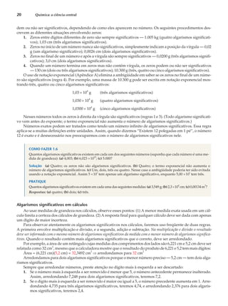 dem ou não ser significativos, dependendo de como eles aparecem no número. Os seguintes procedimentos des-
crevem as diferentes situações envolvendo zeros:
1. Zeros entre dígitos diferentes de zero são sempre significativos — 1.005 kg (quatro algarismos significati-
vos); 1,03 cm (três algarismos significativos).
2. Zeros no início de um número nunca são significativos, simplesmente indicam a posição da vírgula — 0,02
g (um algarismo significativo); 0,0026 cm (dois algarismos significativos).
3. Zeros no final de um número e após a vírgula são sempre significativos — 0,0200 g (três algarismos signifi-
cativos); 3,0 cm (dois algarismos significativos).
4. Quando um número termina em zeros mas não contém vírgula, os zeros podem ou não ser significativos
— 130 cm (dois ou três algarismos significativos); 10.300 g (três, quatro ou cinco algarismos significativos).
O uso de notação exponencial (Apêndice A) elimina a ambigüidade em saber se os zeros no final de um núme-
ro são significativos (regra 4). Por exemplo, uma massa de 10.300 g pode ser escrita em notação exponencial mos-
trando três, quatro ou cinco algarismos significativos:
1,03 ´ 104
g (três algarismos significativos)
1,030 ´ 104
g (quatro algarismos significativos)
1,0300 ´ 104
g (cinco algarismos significativos)
Nesses números todos os zeros à direita da vírgula são significativos (regras 1 e 3). (Todo algarismo significati-
vo vem antes do expoente; o termo exponencial não aumenta o número de algarismos significativos.)
Números exatos podem ser tratados como tendo um número infinito de algarismos significativos. Essa regra
aplica-se a muitas definições entre unidades. Assim, quando dizemos “Existem 12 polegadas em 1 pé”, o número
12 é exato e é desnecessário nos preocuparmos com o número de algarismos significativos nele.
COMO FAZER 1.6
Quantos algarismos significativos existem em cada um dos seguintes números (suponha que cada número é uma me-
dida de grandeza): (a) 4,003; (b) 6,023 ´10
23
; (c) 5.000?
Solução (a) Quatro; os zeros não são algarismos significativos. (b) Quatro; o termo exponencial não aumenta o
número de algarismos significativos. (c) Um, dois, três ou quatro. Nesse caso a ambigüidade poderia ter sido evitada
usando a notação exponencial. Assim 5 ´10
3
tem apenas um algarismo significativo, enquanto 5,00 ´10
3
tem três.
PRATIQUE
Quantos algarismos significativos existem em cada uma das seguintes medidas: (a) 3,549 g; (b) 2,3 ´10
4
cm; (c) 0,00134 m
3
?
Respostas: (a) quatro; (b) dois; (c) três.
Algarismos significativos em cálculos
Ao usar medidas de grandeza nos cálculos, observe esses pontos: (1) A menor medida exata usada em um cál-
culo limita a certeza dos cálculos de grandeza. (2) A resposta final para qualquer cálculo deve ser dada com apenas
um dígito de maior incerteza.
Para observar atentamente os algarismos significativos nos cálculos, faremos uso freqüente de duas regras.
A primeira envolve multiplicação e divisão, e a segunda, adição e subtração. Na multiplicação e divisão o resultado
deve ser informado com o mesmo número de algarismos significativos da medida com o menor número de algarismos significa-
tivos. Quando o resultado contém mais algarismos significativos que o correto, deve ser arredondado.
Por exemplo, a área de um retângulo cujas medidas dos comprimentos dos lados são 6,221 cm e 5,2 cm deve ser
relatada como 32 cm2
, mesmo que a calculadora mostre que o resultado do produto de 6,221 e 5,2 tem mais dígitos:
Área = (6,221 cm)(5,2 cm) = 32,3492 cm2
Þ arredondamos para 32 cm
2
Arredondamos para dois algarismos significativos porque o menor número preciso — 5,2 cm — tem dois alga-
rismos significativos.
Sempre que arredondar números, preste atenção no dígito mais à esquerda a ser descartado:
1. Se o número mais à esquerda a ser removido é menor que 5, o número antecedente permanece inalterado.
Assim, arredondando 7,248 para dois algarismos significativos, teremos 7,2.
2. Se o dígito mais à esquerda a ser removido é maior ou igual a 5, o número precedente aumenta em 1. Arre-
dondando 4,735 para três algarismos significativos, teremos 4,74, e arredondando 2,376 para dois algaris-
mos significativos, teremos 2,4.
20 Química: a ciência central
 