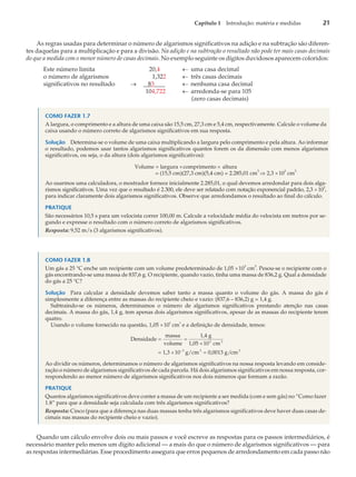 As regras usadas para determinar o número de algarismos significativos na adição e na subtração são diferen-
tes daquelas para a multiplicação e para a divisão. Na adição e na subtração o resultado não pode ter mais casas decimais
do que a medida com o menor número de casas decimais. No exemplo seguinte os dígitos duvidosos aparecem coloridos:
Este número limita 20,4 ¬ uma casa decimal
o número de algarismos 1,322 ¬ três casas decimais
significativos no resultado ® 83 ¬ nenhuma casa decimal
104,722 ¬ arredonda-se para 105
(zero casas decimais)
COMO FAZER 1.7
A largura, o comprimento e a altura de uma caixa são 15,5 cm, 27,3 cm e 5,4 cm, respectivamente. Calcule o volume da
caixa usando o número correto de algarismos significativos em sua resposta.
Solução Determina-se o volume de uma caixa multiplicando a largura pelo comprimento e pela altura. Ao informar
o resultado, podemos usar tantos algarismos significativos quantos forem os da dimensão com menos algarismos
significativos, ou seja, o da altura (dois algarismos significativos):
Volume = largura ´comprimento ´ altura
= (15,5 cm)(27,3 cm)(5,4 cm) = 2.285,01 cm
3
Þ 2,3 ´103
cm
3
Ao usarmos uma calculadora, o mostrador fornece inicialmente 2.285,01, o qual devemos arredondar para dois alga-
rismos significativos. Uma vez que o resultado é 2.300, ele deve ser relatado com notação exponencial padrão, 2,3 ´10
3
,
para indicar claramente dois algarismos significativos. Observe que arredondamos o resultado ao final do cálculo.
PRATIQUE
São necessários 10,5 s para um velocista correr 100,00 m. Calcule a velocidade média do velocista em metros por se-
gundo e expresse o resultado com o número correto de algarismos significativos.
Resposta: 9,52 m/s (3 algarismos significativos).
COMO FAZER 1.8
Um gás a 25 °C enche um recipiente com um volume predeterminado de 1,05 ´10
3
cm
3
. Pesou-se o recipiente com o
gás encontrando-se uma massa de 837,6 g. O recipiente, quando vazio, tinha uma massa de 836,2 g. Qual a densidade
do gás a 25 °C?
Solução Para calcular a densidade devemos saber tanto a massa quanto o volume do gás. A massa do gás é
simplesmente a diferença entre as massas do recipiente cheio e vazio: (837,6 – 836,2) g = 1,4 g.
Subtraindo-se os números, determinamos o número de algarismos significativos prestando atenção nas casas
decimais. A massa do gás, 1,4 g, tem apenas dois algarismos significativos, apesar de as massas do recipiente terem
quatro.
Usando o volume fornecido na questão, 1,05 ´10
3
cm
3
e a definição de densidade, temos:
Densidade
massa
volume
1,4 g
1,05 10 cm
1,3 10 g
3 3
3
= =
´
= ´ -
/cm 0,0013 g/cm
3 3
=
Ao dividir os números, determinamos o número de algarismos significativos na nossa resposta levando em conside-
ração o número de algarismos significativos de cada parcela. Há dois algarismos significativos em nossa resposta, cor-
respondendo ao menor número de algarismos significativos nos dois números que formam a razão.
PRATIQUE
Quantos algarismos significativos deve conter a massa de um recipiente a ser medida (com e sem gás) no “Como fazer
1.8” para que a densidade seja calculada com três algarismos significativos?
Resposta: Cinco (para que a diferença nas duas massas tenha três algarismos significativos deve haver duas casas de-
cimais nas massas do recipiente cheio e vazio).
Quando um cálculo envolve dois ou mais passos e você escreve as respostas para os passos intermediários, é
necessário manter pelo menos um dígito adicional — a mais do que o número de algarismos significativos — para
as respostas intermediárias. Esse procedimento assegura que erros pequenos de arredondamento em cada passo não
Capítulo 1 Introdução: matéria e medidas 21
 
