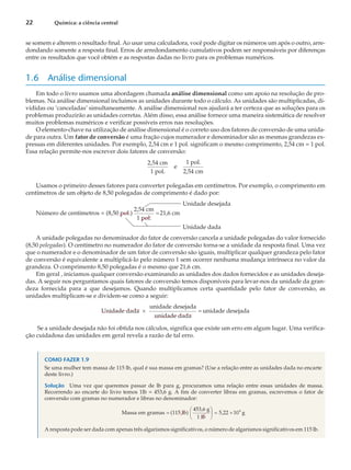se somem e alterem o resultado final. Ao usar uma calculadora, você pode digitar os números um após o outro, arre-
dondando somente a resposta final. Erros de arredondamento cumulativos podem ser responsáveis por diferenças
entre os resultados que você obtém e as respostas dadas no livro para os problemas numéricos.
1.6 Análise dimensional
Em todo o livro usamos uma abordagem chamada análise dimensional como um apoio na resolução de pro-
blemas. Na análise dimensional incluímos as unidades durante todo o cálculo. As unidades são multiplicadas, di-
vididas ou ‘canceladas’ simultaneamente. A análise dimensional nos ajudará a ter certeza que as soluções para os
problemas produzirão as unidades corretas. Além disso, essa análise fornece uma maneira sistemática de resolver
muitos problemas numéricos e verificar possíveis erros nas resoluções.
O elemento-chave na utilização de análise dimensional é o correto uso dos fatores de conversão de uma unida-
de para outra. Um fator de conversão é uma fração cujos numerador e denominador são as mesmas grandezas ex-
pressas em diferentes unidades. Por exemplo, 2,54 cm e 1 pol. significam o mesmo comprimento, 2,54 cm = 1 pol.
Essa relação permite-nos escrever dois fatores de conversão:
2,54 cm
1 pol.
e
1 pol.
2,54 cm
Usamos o primeiro desses fatores para converter polegadas em centímetros. Por exemplo, o comprimento em
centímetros de um objeto de 8,50 polegadas de comprimento é dado por:
Unidade desejada
Número de centímetros = (8,50 pol.)
2,54 cm
1 pol.
21,6 cm
=
Unidade dada
A unidade polegadas no denominador do fator de conversão cancela a unidade polegadas do valor fornecido
(8,50 polegadas). O centímetro no numerador do fator de conversão torna-se a unidade da resposta final. Uma vez
que o numerador e o denominador de um fator de conversão são iguais, multiplicar qualquer grandeza pelo fator
de conversão é equivalente a multiplicá-lo pelo número 1 sem ocorrer nenhuma mudança intrínseca no valor da
grandeza. O comprimento 8,50 polegadas é o mesmo que 21,6 cm.
Em geral , iniciamos qualquer conversão examinando as unidades dos dados fornecidos e as unidades deseja-
das. A seguir nos perguntamos quais fatores de conversão temos disponíveis para levar-nos da unidade da gran-
deza fornecida para a que desejamos. Quando multiplicamos certa quantidade pelo fator de conversão, as
unidades multiplicam-se e dividem-se como a seguir:
Unidade dada
unidade desejada
unidade dada
unidade
´ = desejada
Se a unidade desejada não foi obtida nos cálculos, significa que existe um erro em algum lugar. Uma verifica-
ção cuidadosa das unidades em geral revela a razão de tal erro.
COMO FAZER 1.9
Se uma mulher tem massa de 115 lb, qual é sua massa em gramas? (Use a relação entre as unidades dada no encarte
deste livro.)
Solução Uma vez que queremos passar de lb para g, procuramos uma relação entre essas unidades de massa.
Recorrendo ao encarte do livro temos 1lb = 453,6 g. A fim de converter libras em gramas, escrevemos o fator de
conversão com gramas no numerador e libras no denominador:
Massa em gramas (115 lb)
453,6 g
1 lb
5,22 10
=
æ
è
ç
ö
ø
÷ = ´ 4
g
A resposta pode ser dada com apenas três algarismos significativos, o número de algarismos significativos em 115 lb.
22 Química: a ciência central
 