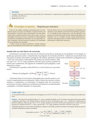 PRATIQUE
Usando o fator de conversão do encarte deste livro, determine o comprimento em quilômetros de uma corrida auto-
mobilística de 500,0 mi.
Resposta: 804,7 km.
Usando dois ou mais fatores de conversão
Geralmente é necessário usar mais de um fator de conversão na resolução de um problema. Por exemplo, su-
ponha que queiramos saber o comprimento em polegadas de um bastão de 8,00 m. A tabela do encarte deste livro
não fornece a relação entre metros e polegadas. No entanto, apresenta a relação entre centímetros e polegadas (1 pol.
= 2,54 cm). Como temos conhecimento dos prefixos do sistema métrico, sabe-
mos que 1 cm = 10–2
m. Logo, podemos converter passo a passo, primeiro de
metros para centímetros, em seguida de centímetros para polegadas, como
disposto na coluna.
Combinando a grandeza dada (8,00 m) e os dois fatores de conversão,
temos:
( )
Número de polegadas 8,00 m
100 cm
1 m
1 pol.
1 c
= æ
è
ç
ö
ø
÷
m
315 pol.
æ
è
ç
ö
ø
÷ =
O primeiro fator de conversão é empregado para cancelar metros e con-
verter o comprimento para centímetros. Assim, metros são escritos no deno-
minador, e centímetros, no numerador. O segundo fator de conversão é
escrito para cancelar centímetros, portanto tem centímetros no denominador
e polegadas, a unidade desejada, no numerador.
COMO FAZER 1.10
A velocidade média de uma molécula de nitrogênio no ar a 25 °C é 515 m/s. Converta essa velocidade para milhas por
hora.
Solução Para passar da unidade dada, m/s, para a unidade desejada, mi/h, devemos converter metros para milhas
e segundos para horas. Da relação dada no encarte do livro, encontramos que 1 mi = 1,6093 km. Conhecendo os
prefixos métricos, sabemos que 1 km = 10
3
m. Assim, podemos converter metros para quilômetros e então converter
km para mi. Sabemos que 60 s = 1 min e que 60 min = 1 h. Logo, podemos converter s em min e min em h.
Utilizando primeiro as conversões de distância e depois as de tempo, podemos montar uma equação longa na qual as
unidades indesejáveis sejam canceladas:
Velocidade em mi/h 515
m
s
1 km
10 m
1 mi
3
=
æ
è
ç
ö
ø
÷
æ
è
ç
ö
ø
÷
1,6093 km
60 s
1 min
60 min
1 h
1,15
æ
è
ç
ö
ø
÷
æ
è
ç
ö
ø
÷
æ
è
ç
ö
ø
÷
= ´10 mi/h
3
Capítulo 1 Introdução: matéria e medidas 23
Estratégias na química Respostas por estimativa
Uma vez um amigo comentou cinicamente que as calcu-
ladoras fazem com que você obtenha a resposta errada com
mais rapidez. O que ele estava insinuando com essa obser-
vação é que a resposta estará errada a não ser que você use a
estratégia correta para resolver o problema e tenha digitado
os números corretamente. Entretanto, se você aprender a es-
timar respostas você será capaz de conferir se os resultados
dos seus cálculos são razoáveis.
A idéia é fazer um cálculo preliminar usando números
que são arredondados de tal modo que a aritmética se torne
fácil de resolver sem o uso de calculadora. Geralmente nos
referimos a esse método como fazer uma estimativa ‘grossei-
ra’, no sentido de que, mesmo que você não obtenha a res-
posta exata, tenha uma noção de sua ordem de grandeza. Ao
trabalhar com as unidades usando análise dimensional e
respostas estimadas, pode-se conferir rapidamente se as res-
postas para o cálculo são razoáveis.
Dado:
Use 1 cm ⫽ 10⫺2
m
Use 1 pol. ⫽ 2,54 cm
m
cm
pol.
Encontra:
 