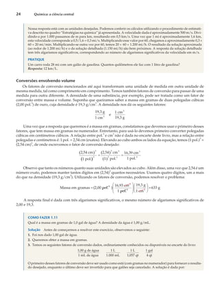 Nossa resposta está com as unidades desejadas. Podemos conferir os cálculos utilizando o procedimento de estimati-
va descrito no quadro “Estratégias na química” já apresentada. A velocidade dada é aproximadamente 500 m/s. Divi-
dindo-a por 1.000 passamos de m para km, resultando em 0,5 km/s. Uma vez que 1 mi é aproximadamente 1,6 km,
esta velocidade corresponde a 0,5/1,6 = 0,3 mi/s. Multiplicando esse valor por 60, chegamos a aproximadamente 0,3 ´
60 = 20 mi/min. Multiplicando-se outra vez por 60, temos 20 ´ 60 = 1.200 mi/h. O resultado da solução aproximada
(ao redor de 1.200 mi/h) e o da solução detalhada (1.150 mi/h) são bem próximos. A resposta da solução detalhada
tem três algarismos significativos, correspondendo ao número de algarismos significativos da velocidade em m/s.
PRATIQUE
Um carro roda 28 mi com um galão de gasolina. Quantos quilômetros ele faz com 1 litro de gasolina?
Resposta: 12 km/L.
Conversões envolvendo volume
Os fatores de conversão mencionados até aqui transformam uma unidade de medida em outra unidade de
mesma medida, tal como comprimento em comprimento. Temos também fatores de conversão para passar de uma
medida para outra diferente. A densidade de uma substância, por exemplo, pode ser tratada como um fator de
conversão entre massa e volume. Suponha que queiramos saber a massa em gramas de duas polegadas cúbicas
(2,00 pol.3
) de ouro, cuja densidade é 19,3 g/cm
3
. A densidade nos dá os seguintes fatores:
19,3 g
1 cm
e
1 cm
19,3 g
3
3
Uma vez que a resposta que queremos é a massa em gramas, constatamos que devemos usar o primeiro desses
fatores, que tem massa em gramas no numerador. Entretanto, para usá-lo devemos primeiro converter polegadas
cúbicas em centímetros cúbicos. A relação entre pol.3
e cm
3
não é dada no encarte deste livro, mas a relação entre
polegadas e centímetros é: 1 pol. = 2,54 cm (exatos). Elevando ao cubo ambos os lados da equação, temos (1 pol.)3
=
(2,54 cm)3
, de onde escrevemos o fator de conversão desejado:
( )
( )
( )
( )
2,54 cm
1 pol.
2,54 cm
1 pol.
16,39 cm
1 pol.
3
3
3 3
3 3
3
3
= =
Observe que tanto os números quanto suas unidades são elevados ao cubo. Além disso, uma vez que 2,54 é um
número exato, podemos manter tantos dígitos em (2,54)
3
quantos necessários. Usamos quatro dígitos, um a mais
do que na densidade (19,3 g/cm3
). Utilizando os fatores de conversão, podemos resolver o problema:
Massa em gramas 2,00 pol.
16,93 cm
1 pol.
3
3
3
=
æ
è
ç
ç
ö
ø
( ) ÷
÷
æ
è
ç
ö
ø
÷ =
19,3 g
1 cm
633 g
3
A resposta final é dada com três algarismos significativos, o mesmo número de algarismos significativos de
2,00 e 19,3.
COMO FAZER 1.11
Qual é a massa em gramas de 1,0 gal de água? A densidade da água é 1,00 g/mL.
Solução Antes de começarmos a resolver este exercício, observemos o seguinte:
1. Foi nos dado 1,00 gal de água.
2. Queremos obter a massa em gramas.
3. Temos os seguintes fatores de conversão dados, ordinariamente conhecidos ou disponíveis no encarte do livro:
1,00 g de água
1 mL de água
1 L
1.000 mL
1 L
1,057 qt
1 gal
4 qt
O primeiro desses fatores de conversão deve ser usado como está (com gramas no numerador) para fornecer o resulta-
do desejado, enquanto o último deve ser invertido para que galões seja cancelado. A solução é dada por:
24 Química: a ciência central
 