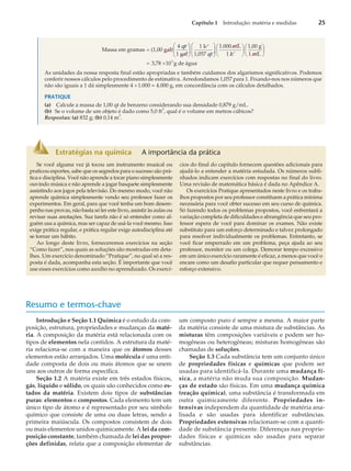 Massa em gramas (1,00 gal)
4 qt
1 gal
1 L
1,05
=
æ
è
ç
ç
ö
ø
÷
÷ 7 qt
1.000 mL
1 L
1,00 g
1 mL
3,78
æ
è
ç
ç
ö
ø
÷
÷
æ
è
ç
ö
ø
÷
æ
è
ç
ö
ø
÷
= ´10 g de água
3
As unidades da nossa resposta final estão apropriadas e também cuidamos dos algarismos significativos. Podemos
conferir nossos cálculos pelo procedimento de estimativa. Arredondamos 1,057 para 1. Fixando-nos nos números que
não são iguais a 1 dá simplesmente 4 ´1.000 = 4.000 g, em concordância com os cálculos detalhados.
PRATIQUE
(a) Calcule a massa de 1,00 qt de benzeno considerando sua densidade 0,879 g/mL.
(b) Se o volume de um objeto é dado como 5,0 ft
3
, qual é o volume em metros cúbicos?
Respostas: (a) 832 g; (b) 0,14 m
3
.
Capítulo 1 Introdução: matéria e medidas 25
Estratégias na química A importância da prática
Se você alguma vez já tocou um instrumento musical ou
praticou esportes, sabe que os segredos para o sucesso são prá-
tica e disciplina. Você não aprende a tocar piano simplesmente
ouvindo música e não aprende a jogar basquete simplesmente
assistindo aos jogos pela televisão. Do mesmo modo, você não
aprende química simplesmente vendo seu professor fazer os
experimentos. Em geral, para que você tenha um bom desem-
penho nas provas, não basta só ler este livro, assistir às aulas ou
revisar suas anotações. Sua tarefa não é só entender como al-
guém usa a química, mas ser capaz de usá-la você mesmo. Isso
exige prática regular, e prática regular exige autodisciplina até
se tornar um hábito.
Ao longo deste livro, forneceremos exercícios na seção
“Como fazer”, nos quais as soluções são mostradas em deta-
lhes. Um exercício denominado “Pratique”, no qual só a res-
posta é dada, acompanha esta seção. É importante que você
use esses exercícios como auxílio no aprendizado. Os exercí-
cios do final do capítulo fornecem questões adicionais para
ajudá-lo a entender a matéria estudada. Os números subli-
nhados indicam exercícios com respostas no final do livro.
Uma revisão de matemática básica é dada no Apêndice A.
Os exercícios Pratique apresentados neste livro e os traba-
lhos propostos por seu professor constituem a prática mínima
necessária para você obter sucesso em seu curso de química.
Só fazendo todos os problemas propostos, você enfrentará a
variação completa de dificuldades e abrangência que seu pro-
fessor espera de você para dominar os exames. Não existe
substituto para um esforço determinado e talvez prolongado
para resolver individualmente os problemas. Entretanto, se
você ficar emperrado em um problema, peça ajuda ao seu
professor, monitor ou um colega. Demorar tempo excessivo
em um único exercício raramente é eficaz, a menos que você o
encare como um desafio particular que requer pensamento e
esforço extensivo.
Resumo e termos-chave
Introdução e Seção 1.1 Química é o estudo da com-
posição, estrutura, propriedades e mudanças da maté-
ria. A composição da matéria está relacionada com os
tipos de elementos nela contidos. A estrutura da maté-
ria relaciona-se com a maneira que os átomos desses
elementos estão arranjados. Uma molécula é uma enti-
dade composta de dois ou mais átomos que se unem
uns aos outros de forma específica.
Seção 1.2 A matéria existe em três estados físicos,
gás, líquido e sólido, os quais são conhecidos como es-
tados da matéria. Existem dois tipos de substâncias
puras: elementos e compostos. Cada elemento tem um
único tipo de átomo e é representado por seu símbolo
químico que consiste de uma ou duas letras, sendo a
primeira maiúscula. Os compostos consistem de dois
ou mais elementos unidos quimicamente. A lei da com-
posição constante, também chamada de lei das propor-
ções definidas, relata que a composição elementar de
um composto puro é sempre a mesma. A maior parte
da matéria consiste de uma mistura de substâncias. As
misturas têm composições variáveis e podem ser ho-
mogêneas ou heterogêneas; misturas homogêneas são
chamadas de soluções.
Seção 1.3 Cada substância tem um conjunto único
de propriedades físicas e químicas que podem ser
usadas para identificá-la. Durante uma mudança fí-
sica, a matéria não muda sua composição. Mudan-
ças de estado são físicas. Em uma mudança química
(reação química), uma substância é transformada em
outra quimicamente diferente. Propriedades in-
tensivas independem da quantidade de matéria ana-
lisada e são usadas para identificar substâncias.
Propriedades extensivas relacionam-se com a quanti-
dade de substância presente. Diferenças nas proprie-
dades físicas e químicas são usadas para separar
substâncias.
 