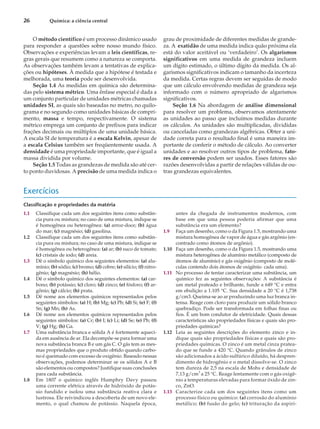 O método científico é um processo dinâmico usado
para responder a questões sobre nosso mundo físico.
Observações e experiências levam a leis científicas, re-
gras gerais que resumem como a natureza se comporta.
As observações também levam a tentativas de explica-
ções ou hipóteses. À medida que a hipótese é testada e
melhorada, uma teoria pode ser desenvolvida.
Seção 1.4 As medidas em química são determina-
das pelo sistema métrico. Uma ênfase especial é dada a
um conjunto particular de unidades métricas chamadas
unidades SI, as quais são baseadas no metro, no quilo-
grama e no segundo como unidades básicas de compri-
mento, massa e tempo, respectivamente. O sistema
métrico emprega um conjunto de prefixos para indicar
frações decimais ou múltiplos de uma unidade básica.
A escala SI de temperatura é a escala Kelvin, apesar de
a escala Celsius também ser freqüentemente usada. A
densidade é uma propriedade importante, que é igual a
massa dividida por volume.
Seção 1.5 Todas as grandezas de medida são até cer-
to ponto duvidosas. A precisão de uma medida indica o
grau de proximidade de diferentes medidas de grande-
za. A exatidão de uma medida indica quão próxima ela
está do valor aceitável ou ‘verdadeiro’. Os algarismos
significativos em uma medida de grandeza incluem
um dígito estimado, o último dígito da medida. Os al-
garismos significativos indicam o tamanho da incerteza
da medida. Certas regras devem ser seguidas de modo
que um cálculo envolvendo medidas de grandeza seja
informado com o número apropriado de algarismos
significativos.
Seção 1.6 Na abordagem de análise dimensional
para resolver um problema, observamos atentamente
as unidades ao passo que incluímos medidas durante
os cálculos. As unidades são multiplicadas, divididas
ou canceladas como grandezas algébricas. Obter a uni-
dade correta para o resultado final é uma maneira im-
portante de conferir o método de cálculo. Ao converter
unidades e ao resolver outros tipos de problema, fato-
res de conversão podem ser usados. Esses fatores são
razões desenvolvidas a partir de relações válidas de ou-
tras grandezas equivalentes.
Exercícios
Classificação e propriedades da matéria
1.1 Classifique cada um dos seguintes itens como substân-
cia pura ou mistura; no caso de uma mistura, indique se
é homogênea ou heterogênea: (a) arroz-doce; (b) água
do mar; (c) magnésio; (d) gasolina.
1.2 Classifique cada um dos seguintes itens como substân-
cia pura ou mistura; no caso de uma mistura, indique se
é homogênea ou heterogênea: (a) ar; (b) suco de tomate;
(c) cristais de iodo; (d) areia.
1.3 Dê o símbolo químico dos seguintes elementos: (a) alu-
mínio; (b) sódio; (c) bromo; (d) cobre; (e) silício; (f) nitro-
gênio; (g) magnésio; (h) hélio.
1.4 Dê o símbolo químico dos seguintes elementos: (a) car-
bono; (b) potássio; (c) cloro; (d) zinco; (e) fósforo; (f) ar-
gônio; (g) cálcio; (h) prata.
1.5 Dê nome aos elementos químicos representados pelos
seguintes símbolos: (a) H; (b) Mg; (c) Pb; (d) Si; (e) F; (f)
Sn; (g) Mn; (h) As.
1.6 Dê nome aos elementos químicos representados pelos
seguintes símbolos: (a) Cr; (b) I; (c) Li; (d) Se; (e) Pb; (f)
V; (g) Hg; (h) Ga.
1.7 Uma substância branca e sólida A é fortemente aqueci-
da em ausência de ar. Ela decompõe-se para formar uma
nova substância branca B e um gás C. O gás tem as mes-
mas propriedades que o produto obtido quando carbo-
no é queimado com excesso de oxigênio. Baseado nessas
observações, podemos determinar se os sólidos A e B
são elementos ou compostos? Justifique suas conclusões
para cada substância.
1.8 Em 1807 o químico inglês Humphry Davy passou
uma corrente elétrica através de hidróxido de potás-
sio fundido e isolou uma substância reativa clara e
lustrosa. Ele reivindicou a descoberta de um novo ele-
mento, o qual chamou de potássio. Naquela época,
antes da chegada de instrumentos modernos, com
base em que uma pessoa poderia afirmar que uma
substância era um elemento?
1.9 Faça um desenho, como o da Figura 1.5, mostrando uma
mistura homogênea de vapor de água e gás argônio (en-
contrado como átomos de argônio).
1.10 Faça um desenho, como o da Figura 1.5, mostrando uma
mistura heterogênea de alumínio metálico (composto de
átomos de alumínio) e gás oxigênio (composto de molé-
culas contendo dois átomos de oxigênio cada uma).
1.11 No processo de tentar caracterizar uma substância, um
químico fez as seguintes observações: A substância é
um metal prateado e brilhante, funde a 649 °C e entra
em ebulição a 1.105 °C. Sua densidade a 20 °C é 1,738
g/cm3. Queima-se ao ar produzindo uma luz branca in-
tensa. Reage com cloro para produzir um sólido branco
quebradiço. Pode ser transformada em folhas finas ou
fios. É um bom condutor de eletricidade. Quais dessas
características são propriedades físicas e quais são pro-
priedades químicas?
1.12 Leia as seguintes descrições do elemento zinco e in-
dique quais são propriedades físicas e quais são pro-
priedades químicas. O zinco é um metal cinza pratea-
do que se funde a 420 °C. Quando grânulos de zinco
são adicionados a ácido sulfúrico diluído, há despren-
dimento de hidrogênio e o metal dissolve-se. O zinco
tem dureza de 2,5 na escala de Mohs e densidade de
7,13 g/cm3
a 25 °C. Reage lentamente com o gás oxigê-
nio a temperaturas elevadas para formar óxido de zin-
co, ZnO.
1.13 Caracterize cada um dos seguintes itens como um
processo físico ou químico: (a) corrosão do alumínio
metálico; (b) fusão do gelo; (c) trituração da aspiri-
26 Química: a ciência central
 
