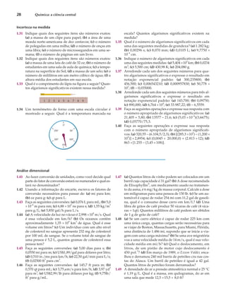 Incerteza na medida
1.31 Indique quais dos seguintes itens são números exatos:
(a) a massa de um clipe para papel; (b) a área de uma
moeda norte-americana de dez centavos; (c) o número
de polegadas em uma milha; (d) o número de onças em
uma libra; (e) o número de microssegundos em uma se-
mana; (f) o número de páginas em um livro.
1.32 Indique quais dos seguintes itens são números exatos:
(a) a massa de uma lata de café de 32 oz; (b) o número de
estudantes em uma sala de aula de química; (c) a tempe-
ratura na superfície do Sol; (d) a massa de um selo; (e) o
número de mililitros em um metro cúbico de água; (f) a
altura média dos estudantes em sua escola.
1.33 Qual é o comprimento do lápis na figura a seguir? Quan-
tos algarismos significativos existem nessa medida?
1.34 Um termômetro de forno com uma escala circular é
mostrado a seguir. Qual é a temperatura marcada na
escala? Quantos algarismos significativos existem na
medida?
1.35 Qual é o número de algarismos significativos em cada
uma das seguintes medidas de grandeza? (a) 1.282 kg;
(b) 0,00296 s; (c) 8,070 mm; (d) 0,0105 L; (e) 9,7750 ´
10–4
cm.
1.36 Indique o número de algarismos significativos em cada
uma das seguintes medidas: (a) 5,404 ´10
2
km; (b) 0,0234
m2
; (c) 5,500 cm; (d) 430,98 K; (e) 204,080 g.
1.37 Arredonde cada um dos seguintes números para qua-
tro algarismos significativos e expresse o resultado em
notação exponencial padrão: (a) 300,235800; (b)
456,500; (c) 0,006543210; (d) 0,000957830; (e) 50,778 ´
10
3
; (f) – 0,035000.
1.38 Arredonde cada um dos seguintes números para três al-
garismos significativos e expresse o resultado em
notação exponencial padrão: (a) 143,700; (b) 0,09750;
(c) 890,000; (d) 6,764 ´104
; (e) 33.987,22; (f) – 6,5559.
1.39 Faça as seguintes operações e expresse sua resposta com
o número apropriado de algarismos significativos: (a)
21,405 + 5,80; (b) 13577 – 21,6; (c) (5,03 ´10–4
)(3,6675);
(d) 0,05770/75,3.
1.40 Faça as seguintes operações e expresse sua resposta
com o número apropriado de algarismos significati-
vos: (a) 320,55 – (6.104,5/2,3); (b) [(285,3 ´10
5
) – (1,200 ´
103
)] ´ 2,8954; (c) (0,0045 ´ 20.000,0) + (2.813 ´ 12); (d)
863 ´[1.255 – (3,45 ´108)].
Análise dimensional
1.41 Ao fazer conversão de unidades, como você decide qual
parte do fator de conversão estará no numerador e qual es-
tará no denominador?
1.42 Usando a informação do encarte, escreva os fatores de
conversão necessários para passar de: (a) mi para km;
(b) oz para g: (c) qt para L.
1.43 Faça as seguintes conversões: (a) 0,076 L para mL; (b) 5,0
´10–8
m para nm; (c) 6,88 ´10
5
ns para s; (d) 1,55 kg/m
3
para g/L; (e) 5,850 gal/h para L/s.
1.44 (a) A velocidade da luz no vácuo é 2,998 ´10
8
m/s. Qual
é essa velocidade em km/h? (b) Os oceanos contêm
aproximadamente 1,35 ´ 109
km
3
de água. Qual é esse
volume em litros? (c) Um indivíduo com um alto nível
de colesterol no sangue apresenta 232 mg de colesterol
por 100 mL de sangue. Se o volume total de sangue de
uma pessoa é 5,2 L, quantos gramas de colesterol essa
pessoa tem?
1.45 Faça as seguintes conversões: (a) 5,00 dias para s; (b)
0,0550 mi para m; (c) US$1,89/gal para dólares por litro;
(d) 0,510 in./ms para km/h; (e) 22,50 gal/min para L/s;
(f) 0,02500 ft3
para cm
3
.
1.46 Faça as seguintes conversões: (a) 145,7 ft para m; (b)
0,570 qt para mL; (c) 3,75 mm/s para km/h; (d) 3,97 yd3
para m
3
; (e) US$2,99/lb para dólares por kg; (f) 9,75lb/
ft3
para g/mL.
1.47 (a) Quantos litros de vinho podem ser colocados em um
barril cuja capacidade é 31 gal? (b) A dose recomendada
de Elixophyllin®
, um medicamento usado no tratamen-
to da asma, é 6 mg/kg de massa corporal. Calcule a dose
em miligramas para uma pessoa de 150 lb. (c) Se um au-
tomóvel é capaz de rodar 254 mi com 11,2 gal de gasoli-
na, qual é o consumo desse carro em km/L? (d) Uma
libra de grãos de café produz 50 xícaras de café (4 xíca-
ras = 1qt). Quantos mililitros de café podem ser obtidos
de 1 g de grão de café?
1.48 (a) Se um carro elétrico é capaz de rodar 225 km com
uma única carga, quantas cargas serão necessárias para
se viajar de Boston, Massachusetts, para Miami, Flórida,
uma distância de 1.486 mi, supondo que se inicie a via-
gem com uma carga máxima? (b) Se uma ave migratória
voa a uma velocidade média de 14 m/s, qual é sua velo-
cidade média em mi/h? (c) Qual o deslocamento, em
litros, de um pistão de motor cujo deslocamento é
450 pol.3
? (d) Em março de 1989, o Exxon Valdez enca-
lhou e derramou 240 mil barris de petróleo cru nas cos-
tas do Alasca. Um barril de petróleo é igual a 42 gal.
Quantos litros de petróleo foram derramados?
1.49 A densidade do ar a pressão atmosférica normal e 25 °C
é 1,19 g/L. Qual é a massa, em quilogramas, do ar em
uma sala que mede 12,5 ´15,5 ´ 8,0 ft?
28 Química: a ciência central
1 2 3 4 5 6 7 8 9
0&
50&
100&
200&
150&
250&
 