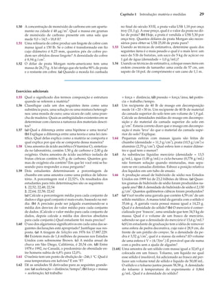 Capítulo 1 Introdução: matéria e medidas 29
1.50 A concentração de monóxido de carbono em um aparta-
mento na cidade é 48 mg/m
3
. Qual a massa em gramas
de monóxido de carbono presente em uma sala que
mede 9,0 ´14,5 ´18,8 ft?
1.51 Uma refinaria de cobre produz um lingote de cobre com
massa igual a 150 lb. Se o cobre é transformado em fio
cujo diâmetro é 8,25 mm, quantos pés de cobre po-
dem ser obtidos desse lingote? A densidade do cobre
é 8,94 g/cm
3
.
1.52 O dólar de prata Morgan norte-americano tem uma
massa de 26,73 g. A lei obriga que ele tenha 90% de prata
e o restante em cobre. (a) Quando a moeda foi cunhada
no final do século XVII, a prata valia US$ 1,18 por onça
troy (31,1 g). A esse preço, qual é o valor da prata no dó-
lar de prata? (b) Hoje, a prata é vendida a US$ 5,30 por
onça troy. Quantos dólares de prata Morgan são neces-
sários para obter-se US$ 25,00 de prata pura?
1.53 Usando as técnicas de estimativa, determine quais dos
seguintes itens é o mais pesado e qual é o mais leve: um
saco de 5 lb de batatas, um saco de 5 kg de açúcar ou
1 gal de água (densidade = 1,0 g/mL)?
1.54 Usando as técnicas de estimativa, coloque esses itens em
ordem crescente de tamanho: uma corda de 57 cm, um
sapato de 14 pol. de comprimento e um cano de 1,1 m.
Exercícios adicionais
1.55 Qual o significado dos termos composição e estrutura
quando se referem a matéria?
1.56 Classifique cada um dos seguintes itens como uma
substância pura, uma solução ou uma mistura heterogê-
nea: uma moeda de ouro; uma xícara de café; uma pran-
cha de madeira. Quais as ambigüidades existentes em se
determinar com clareza a natureza dos materiais descri-
tos?
1.57 (a) Qual a diferença entre uma hipótese e uma teoria?
(b) Explique a diferença entre uma teoria e uma lei cien-
tífica. Qual delas explica como a matéria se comporta e
qual explica por que ela se comporta dessa maneira?
1.58 Uma amostra de ácido ascórbico (Vitamina C), sintetiza-
da no laboratório, contém 1,50 g de carbono e 2,00 g de
oxigênio. Outra amostra de ácido ascórbico isolada de
frutas cítricas contém 6,35 g de carbono. Quantos gra-
mas de oxigênio ela contém? Em que lei você está se ba-
seando para responder a essa pergunta?
1.59 Dois estudantes determinaram a porcentagem de
chumbo em uma amostra como uma prática de labora-
tório. A porcentagem real é 22,52%. Os resultados dos
estudantes para três determinações são os seguintes:
1. 22,52; 22,48; 22,54
2. 22,64; 22,58; 22,62
(a) Calcule a porcentagem média para cada conjunto de
dados e diga qual conjunto é mais exato, baseado na mé-
dia. (b) A precisão pode ser julgada examinando-se a
média dos desvios do valor médio para cada conjunto
de dados. (Calcule o valor médio para cada conjunto de
dados, depois calcule a média dos desvios absolutos
para cada conjunto.) Qual estudante foi mais preciso?
1.60 O uso dos algarismos significativos em cada uma das se-
guintes declarações está apropriado? Justifique sua res-
posta. (a) A tiragem de Seleções em 1976 foi 17.887.229.
(b) Existem mais de 1,4 milhões de pessoas nos Estados
Unidos com sobrenome Brown. (c) A média anual de
chuva em São Diego, Califórnia, é 20,54 cm. (d) Entre
1978 e 1992, no Canadá, o predomínio de obesidade en-
tre homens subiu de 6,8% para 12,0%.
1.61 O neônio tem um ponto de ebulição de –246,1 °C. Qual é
essa temperatura em kelvins? E em °F?
1.62 Dê as unidades SI derivadas para as seguintes grande-
zas: (a) aceleração = distância/tempo2
; (b) força = massa
´ aceleração; (c) trabalho
= força ´ distância; (d) pressão = força/área; (e) potên-
cia = trabalho/tempo.
1.63 Um recipiente de 40 lb de musgo em decomposição
mede 14 ´20 ´30 in. Um recipiente de 40 lb de material
da camada superior do solo tem um volume de 1,9 gal.
Calcule as densidades médias do musgo em decompo-
sição e do material da camada superior do solo em
g/cm3
. Estaria correto dizer que o musgo em decompo-
sição é mais ‘leve’ do que o material da camada supe-
rior do solo? Explique.
1.64 Pequenas esferas com massas iguais são feitas de
chumbo (densidade = 11,3 g/cm3
), prata (10,5 g/cm
3
) e
alumínio (2,70 g/cm3
). Qual esfera tem o maior diâme-
tro e qual tem o menor?
1.65 As substâncias líquidas mercúrio (densidade = 13,5
g/mL), água (1,00 g/mL) e ciclo-hexano (0,778 g/mL)
não formam solução quando misturadas, mas sepa-
ram-se em camadas distintas. Esboce a posição relativa
dos líquidos em um tubo de ensaio.
1.66 A produção anual de hidróxido de sódio nos Estados
Unidos em 1999 foi de 23,2 bilhões de libras. (a) Quan-
tos gramas de hidróxido de sódio foram produzidos na-
quele ano? (b) A densidade do hidróxido de sódio é 2,130
g/cm3
. Quantos quilômetros cúbicos foram produzidos?
1.67 (a) Você recebe uma garrafa que contém 4,59 cm3
de um
sólido metálico. A massa total da garrafa com o sólido é
35,66 g. A garrafa vazia possui massa igual a 14,23 g.
Qual é a densidade do sólido? (b) O mercúrio é comer-
cializado por ‘frascos’, uma unidade que tem 34,5 kg de
massa. Qual é o volume de um frasco de mercúrio,
sabendo-se que a densidade do mercúrio é 13,6 g/mL?
(c) Um estudante de graduação tem a idéia de remover
uma esfera de pedra decorativa, cujo raio é 28,9 cm, da
frente de um prédio do campus. Se a densidade da pe-
dra é 3,52 g/cm3
, qual é a massa da esfera? (O volume
de uma esfera é V = (4/3)pr
3
.) É provável que ele suma
com a pedra sem a ajuda de alguém?
[1.68] Uma amostra de um sólido com massa igual a 32,65 g é
colocada em um frasco. Tolueno, um líquido no qual
esse sólido é insolúvel, foi adicionado ao frasco até per-
fazer um volume total de sólido e líquido de 50,00 mL.
O sólido e o tolueno juntos pesam 58,58 g. A densidade
do tolueno à temperatura do experimento é 0,864
g/mL. Qual é a densidade do sólido?
 