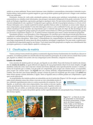 saúde ou ao meio ambiente. Nosso maior interesse como cidadãos e consumidores conscientes é entender os pro-
fundos efeitos, tanto positivos quanto negativos, que um produto químico pode provocar e chegar a um consenso
sobre sua utilização.
Entretanto, muitos de vocês estão estudando química não apenas para satisfazer curiosidades ou tornar-se
consumidores ou cidadãos mais informados, mas porque é uma parte indispensável da grade curricular. O curso
pode ser biologia, engenharia, agronomia, geologia ou qualquer outro. Por que tantos temas diferentes contêm um
vínculo indispensável com a química? A resposta é que a química, devido à sua própria natureza, é a ciência central.
Nossas interações com o mundo material levantam questões básicas sobre os materiais ao nosso redor. Quais as
suas composições e propriedades? Como eles interagem conosco e com o ambiente? Como, por que e quando eles
sofrem mudanças? Essas questões são importantes quer o material seja parte de chips de alta tecnologia de um
computador, um pigmento antigo usado por um pintor renascentista ou o DNA que transmite informações genéti-
cas em nossos organismos (Figura 1.2). A química fornece respostas para essas e outras incontáveis perguntas.
Estudando química, você aprenderá a usar a linguagem e os conceitos que se têm desenvolvido para descrever
e melhorar o entendimento da matéria. A linguagem da química é uma linguagem científica universal, largamente
utilizada em outras disciplinas. Além disso, o entendimento do comportamento de átomos e moléculas fornece
uma larga compreensão de outras áreas da ciência moderna, tecnologia e engenharia. Por essa razão, a química pro-
vavelmente terá importante papel no seu futuro. Você estará mais bem preparado se ampliar seu entendimento dos
princípios químicos, e é nosso objetivo ajudá-lo a alcançar isso.
1.2 Classificações da matéria
Vamos começar nosso estudo da química examinando algumas formas fundamentais de classificar e descrever
a matéria. As matérias podem ser classificadas de duas maneiras principais: de acordo com seu estado físico (como
gás, líquido ou sólido) e de acordo com sua composição (como elemento, composto ou mistura).
Estados da matéria
Uma amostra de matéria pode ser um gás, um líquido ou um sólido. Essas três formas de matéria são chama-
das de estados da matéria, os quais diferem em algumas de suas propriedades observáveis mais simples. Um gás
(também conhecido como vapor) não tem volume nem forma definida; mais especificamente assume o volume e a
forma do recipiente que o contém. Um gás pode ser comprimido, para ocupar um volume menor, ou expandido,
para ocupar um volume maior. Um líquido tem um volume definido, independentemente do recipiente que o
contém, mas não tem uma forma definida; assume a forma da parte do recipiente que ele ocupa. Um sólido tem
tanto forma quanto volume definidos; é rígido. Nem os líquidos nem os sólidos podem ser comprimidos a qual-
quer escala apreciável.
As propriedades dos estados podem ser entendidas em nível molecular (Figura 1.4). Em um gás, as moléculas
estão muito distantes umas das outras e movem-se com velocidades muito al-
tas, colidindo repetidamente entre si e contra as paredes do recipiente. Em um
líquido, as moléculas estão mais empacotadas, mas ainda se movem rapida-
mente, permitindo-lhes desviar-se umas das outras; assim, líquidos vertem-se
facilmente. Em um sólido, as moléculas estão presas entre si, geralmente com
arranjos definidos, nos quais elas podem apenas oscilar superficialmente em suas posições fixas. Portanto, sólidos
têm formas rígidas.
Capítulo 1 Introdução: matéria e medidas 3
(a) (b) (c)
Figura 1.2 (a) Visão de um chip
de computador no microscópio.
(b) Pintura renascentista, A virgem
que lê, de Vittore Carpaccio
(1472–1526). (c) Um filamento
longo de DNA que escapou de
uma célula danificada de certa
bactéria.
ANIMAÇÃO
Fases da matéria
 