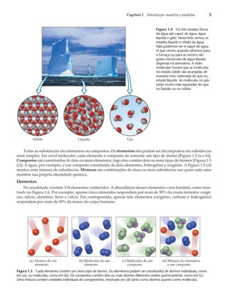 Todas as substâncias são elementos ou compostos. Os elementos não podem ser decompostos em substâncias
mais simples. Em nível molecular, cada elemento é composto de somente um tipo de átomo [Figura 1.5 (a e b)].
Compostos são constituídos de dois ou mais elementos, logo eles contêm dois ou mais tipos de átomos [Figura 1.5
(c)]. A água, por exemplo, é um composto constituído de dois elementos, hidrogênio e oxigênio. A Figura 1.5 (d)
mostra certa mistura de substâncias. Misturas são combinações de duas ou mais substâncias nas quais cada uma
mantém sua própria identidade química.
Elementos
Na atualidade, existem 114 elementos conhecidos. A abundância desses elementos varia bastante, como mos-
trado na Figura 1.6. Por exemplo, apenas cinco elementos respondem por mais de 90% da crosta terrestre: oxigê-
nio, silício, alumínio, ferro e cálcio. Em contrapartida, apenas três elementos (oxigênio, carbono e hidrogênio)
respondem por mais de 90% da massa do corpo humano.
Capítulo 1 Introdução: matéria e medidas 5
Sólido Líquido Gás
Figura 1.4 Os três estados físicos
da água são vapor de água, água
líquida e gelo. Nesta foto vemos os
estados líquido e sólido da água.
Não podemos ver o vapor de água.
O que vemos quando olhamos para
a fumaça ou para as nuvens são
gotas minúsculas de água líquida
dispersas na atmosfera. A visão
molecular mostra que as moléculas
no estado sólido são arranjadas de
maneira mais ordenada do que no
estado líquido. As moléculas no gás
estão muito mais separadas do que
no líquido ou no sólido.
(c) Moléculas de um
composto
(b) Moléculas de um
elemento
(a) Átomos de um
elemento
(d) Mistura de elementos
e um composto
Figura 1.5 Cada elemento contém um único tipo de átomo. Os elementos podem ser constituídos de átomos individuais, como
em (a), ou moléculas, como em (b). Os compostos contêm dois ou mais átomos diferentes unidos quimicamente, como em (c).
Uma mistura contém unidades individuais de componentes, mostrado em (d) tanto como átomos quanto como moléculas.
 